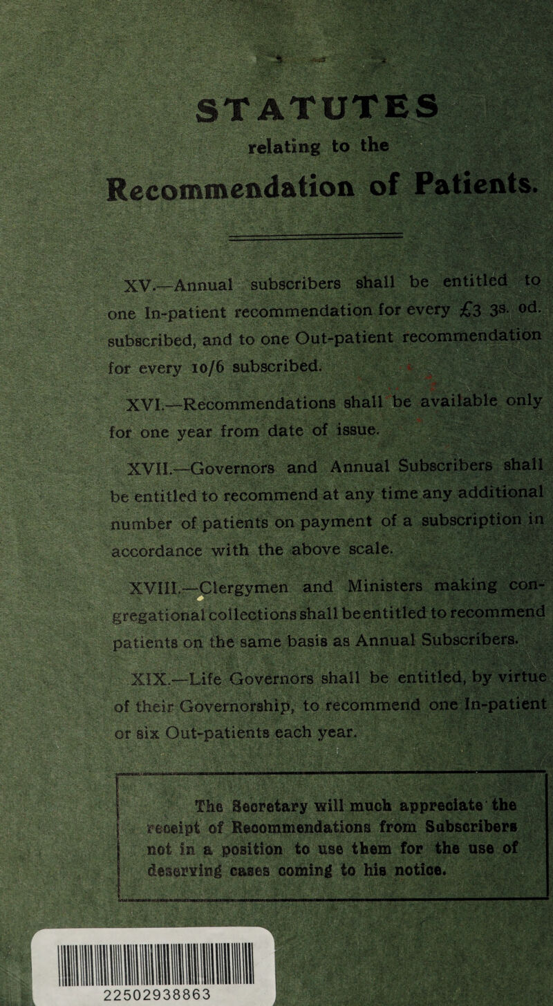 STATUTES relating to the Recommendation of Patients. XV. —Annual subscribers shall be entitled to one In-patient recommendation for every £3 3s| od. subscribed, and to one Out-patient recommendation for every 10/6 subscribed. XVI. —Recommendations shall be available only for one year from date of issue. XVII. —Governors and Annual Subscribers shall be entitled to recommend at any time any additional number of patients on payment of a subscription in accordance with the above scale. XVIII.—Clergymen and Ministers making con¬ gregational collections shall be entitled to recommend patients on the same basis as Annual Subscribers. XIX.—Life Governors shall be entitled, by virtue of their Governorship, to recommend one In-patient or six Out-patients each year. The Secretary will much appreciate the receipt of Recommendations from Subscribers not in a position to use them for the use of deserving cases coming to his notice.