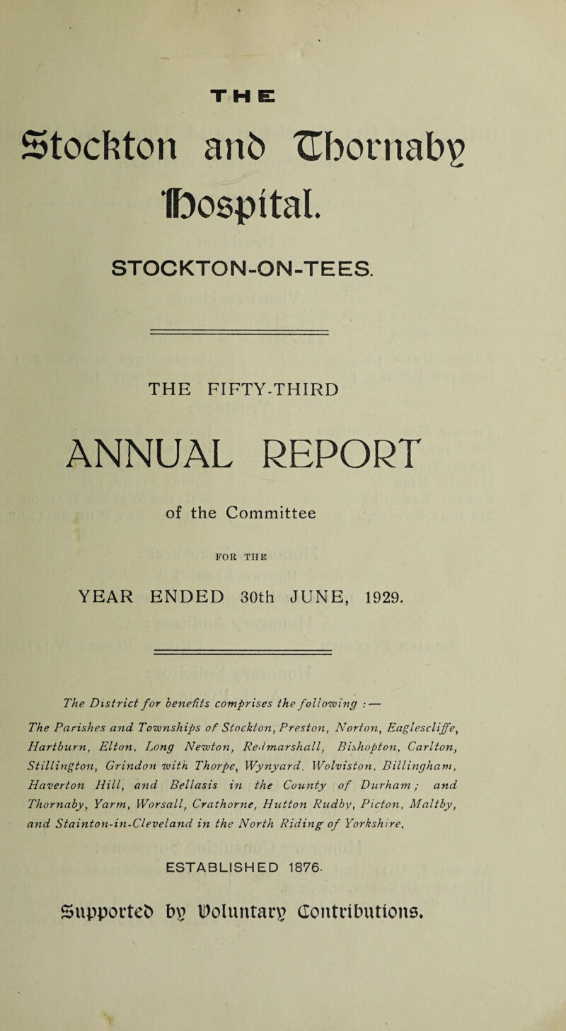 H E Stockton anb Hbornabv Dospital STOCKTON-ON-TEES. THE FIFTY-THIRD ANNUAL REPORT of the Committee FOR THE YEAR ENDED 30th JUNE, 1929. The District for benefits comprises the following :■— The Parishes and Townships of Stockton, Preston, Norton, Eaglescliffe, Hartburn, Elton, Long Newton, Redmarshall, Bishopton, Carlton, Stillington, Grindon with Thorpe, Wynyard, Wolviston. Billinghatn, Haverton Hill, and Bellasis in the County of Durham; and Thornaby, Yarm, Worsall, Crathorne, Hutton Rudby, Picton, Maltby, and Stainton-in-Cleveland in the North Riding of Yorkshire. ESTABLISHED 1876. Supported bp Voluntary Contributions.