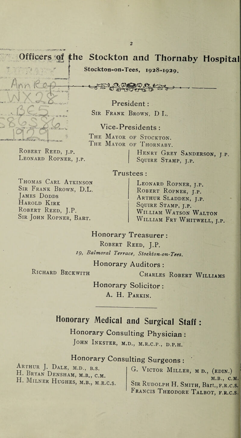 -,y r (»V w* Officer? ,igj the Stockton and Thornaby Hospital Stockton-on-Tees, 1928-1929. j f V, VNX Ac cs • • y .. ... m t > 25 0? : » J t: < JggL. Robert Reed, j.p. Leonard Ropner, j.p. President: Sir Frank Brown, D L. Vice-Presidents : The Mayor of Stockton. The Mayor of Thornabyu Henry Grey Sanderson, j.p. Squire Stamp, j.p. Thomas Carl Atkinson Sir Frank Brown, D.L. James Dodds Harold Kirk Robert Reed, J.P. Sir John Ropner, Bart. Trustees : Leonard Ropner, j.p. Robert Ropner, j.p. Arthur Sladden, j.p. Squire Stamp, j.p. William Watson Walton William Fry Whitwell, j.p. Honorary Treasurer: Robert Reed, J.P. 19, Balmoral Terrace, Stockton-on-Tees. Honorary Auditors : Richard Beckwith Charles Robert Williams Honorary Solicitor: A. H. Parkin. Honorary Medical and Surgical Staff: Honorary Consulting Physician : John Inkster, m.d., m.r.c.p., d.p.h. Honorary Consulting Surgeons: Arthur J. Dale, m.d., b.s. H. Bryan Densham, m.b., c.m. H. Milner Hughes, m.b., m.r.c.s. G. Victor Miller, m d., (edin.) m.b., c.] Sir Rudolph H. Smith, Bart.,F.R.c. Francis Theodore Talbot, f.r.c.