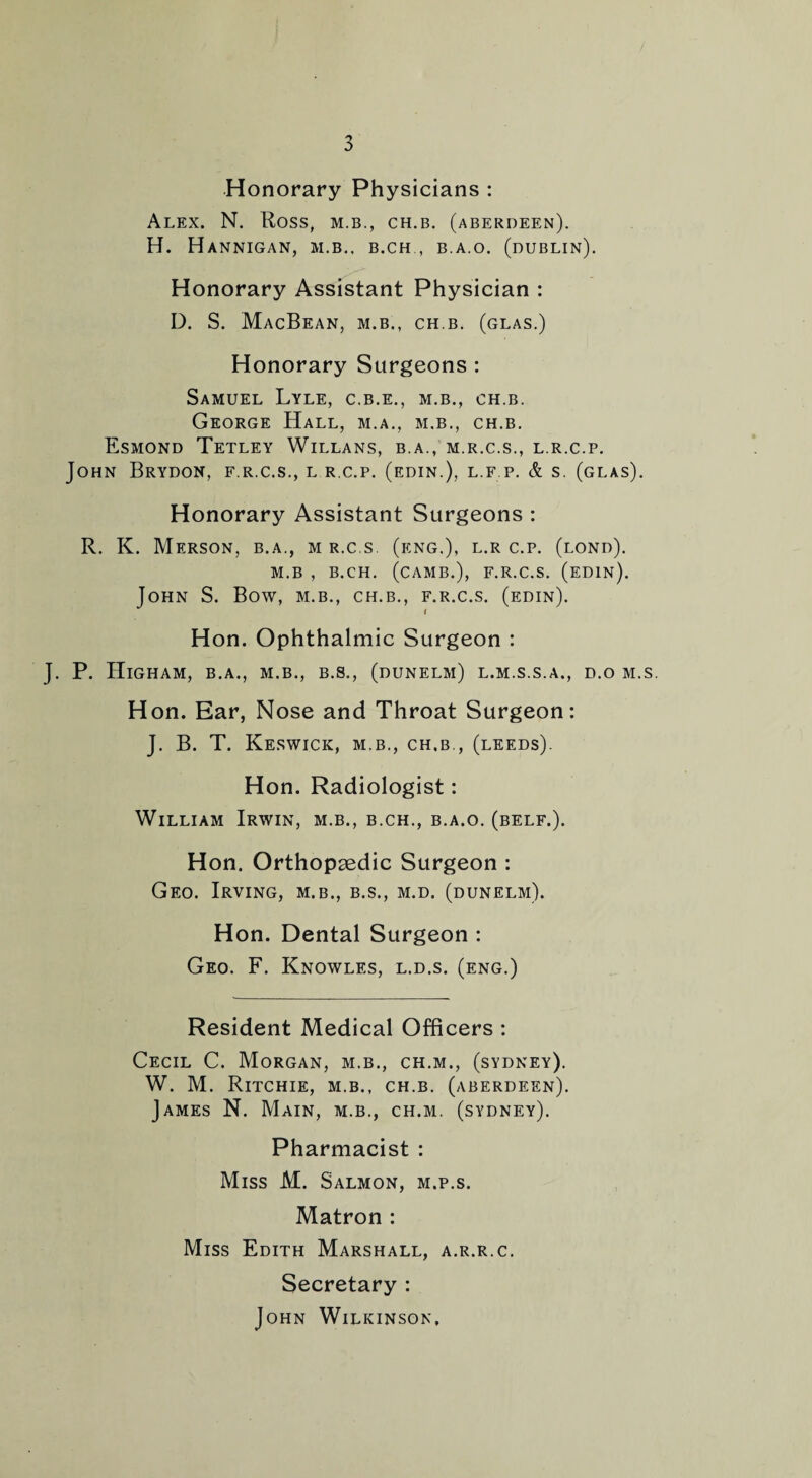 Honorary Physicians : Alex. N. Ross, m.b., ch.b. (Aberdeen). H. HaNNIGAN, M.B.. B.CH , B.A.O. (DUBLIN). Honorary Assistant Physician : D. S. MacBean, M.B., ch.b. (glas.) Honorary Surgeons : Samuel Lyle, c.b.e., m.b., ch.b. George Hall, m.a., m.b., ch.b. Esmond Tetley Willans, b.a., m.r.c.s., l.r.c.p. John Brydon, f.r.c.s., l r.c.p. (edin.), l.f p. & s. (glas). Honorary Assistant Surgeons : R. K. Merson, b.a., m r.c.s (eng.), l.r c.p. (lond). M.B , B.CH. (CAMB.), F.R.C.S. (EDIN). John S. Bow, m.b., ch.b., f.r.c.s. (edin). Hon. Ophthalmic Surgeon : J. P. Higham, b.a., m.b., b.s., (dunelm) l.m.s.s.a., d.o m.s. Hon. Ear, Nose and Throat Surgeon: J. B. T. Keswick, m.b., ch.b., (leeds). Hon. Radiologist: William Irwin, m.b., b.ch., b.a.o. (belf.). Hon. Orthopaedic Surgeon : Geo. Irving, m.b., b.s., m.d. (dunelm). Hon. Dental Surgeon : Geo. F. Knowles, l.d.s. (eng.) Resident Medical Officers : Cecil C. Morgan, m.b., ch.m., (sydney). W. M. Ritchie, m.b., ch.b. (Aberdeen). James N. Main, m.b., ch.m. (sydney). Pharmacist : Miss M. Salmon, m.p.s. Matron : Miss Edith Marshall, a.r.r.c. Secretary : John Wilkinson,