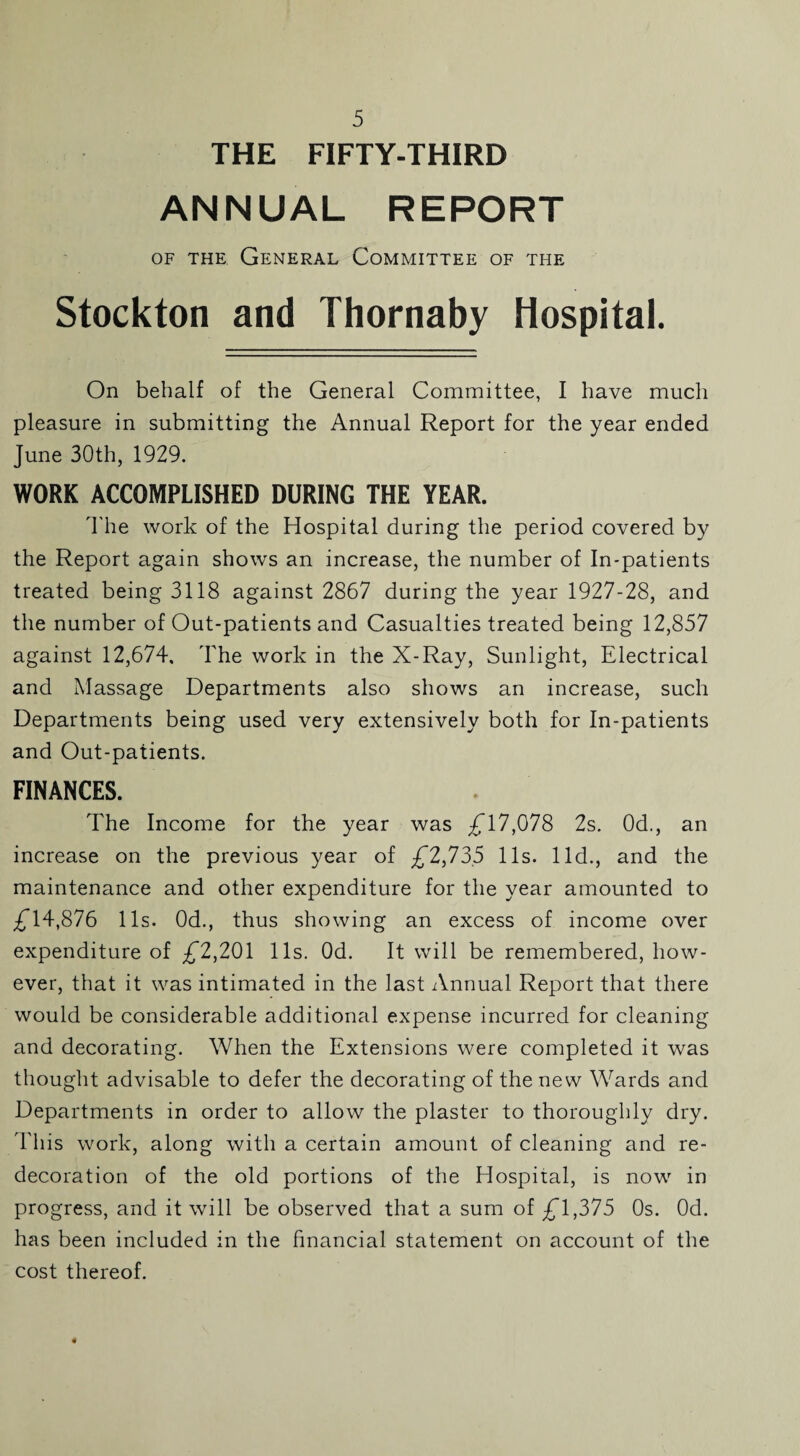 THE FIFTY-THIRD ANNUAL REPORT of the General Committee of the Stockton and Thornaby Hospital. On behalf of the General Committee, I have much pleasure in submitting the Annual Report for the year ended June 30th, 1929. WORK ACCOMPLISHED DURING THE YEAR. The work of the Hospital during the period covered by the Report again shows an increase, the number of In-patients treated being 3118 against 2867 during the year 1927-28, and the number of Out-patients and Casualties treated being 12,857 against 12,674, The work in the X-Ray, Sunlight, Electrical and Massage Departments also shows an increase, such Departments being used very extensively both for In-patients and Out-patients. FINANCES. The Income for the year was £17,078 2s. 0d., an increase on the previous year of £2,73.5 11s. lid., and the maintenance and other expenditure for the year amounted to £14,876 11s. 0d., thus showing an excess of income over expenditure of £*2,201 11s. Od. It will be remembered, how¬ ever, that it was intimated in the last Annual Report that there would be considerable additional expense incurred for cleaning and decorating. When the Extensions were completed it was thought advisable to defer the decorating of the new Wards and Departments in order to allow the plaster to thoroughly dry. This work, along with a certain amount of cleaning and re¬ decoration of the old portions of the Hospital, is now in progress, and it will be observed that a sum of £*1,375 Os. Od. has been included in the financial statement on account of the cost thereof.