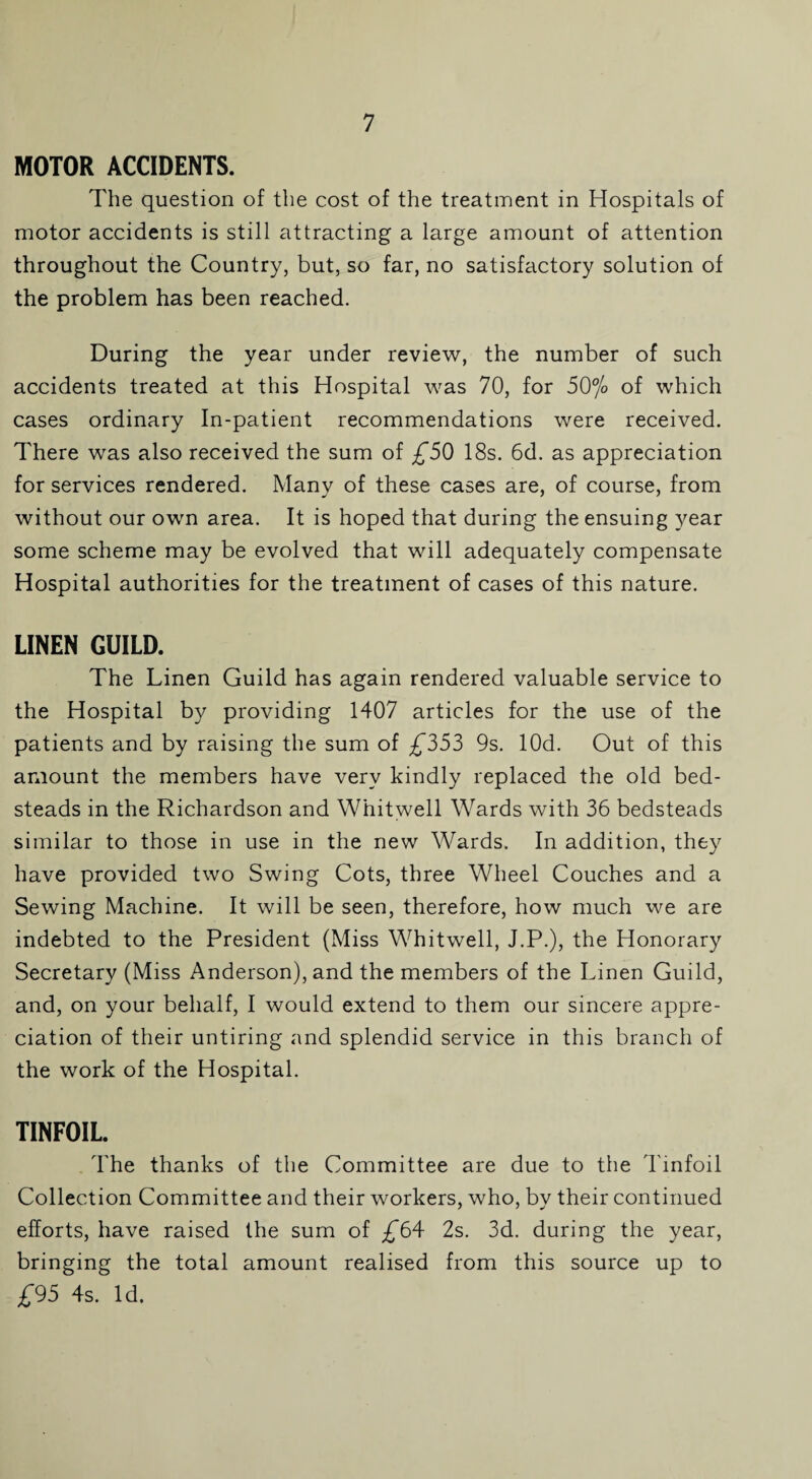 MOTOR ACCIDENTS. The question of the cost of the treatment in Hospitals of motor accidents is still attracting a large amount of attention throughout the Country, but, so far, no satisfactory solution of the problem has been reached. During the year under review, the number of such accidents treated at this Hospital was 70, for 50% of which cases ordinary In-patient recommendations were received. There was also received the sum of £50 18s. 6d. as appreciation for services rendered. Many of these cases are, of course, from without our own area. It is hoped that during the ensuing year some scheme may be evolved that will adequately compensate Hospital authorities for the treatment of cases of this nature. LINEN GUILD. The Linen Guild has again rendered valuable service to the Hospital by providing 1407 articles for the use of the patients and by raising the sum of £553 9s. lOd. Out of this amount the members have very kindly replaced the old bed¬ steads in the Richardson and Whitwell Wards with 36 bedsteads similar to those in use in the new Wards. In addition, they have provided two Swing Cots, three Wheel Couches and a Sewing Machine. It will be seen, therefore, how much we are indebted to the President (Miss Whitwell, J.P.), the Honorary Secretary (Miss Anderson), and the members of the Linen Guild, and, on your behalf, I would extend to them our sincere appre¬ ciation of their untiring and splendid service in this branch of the work of the Hospital. TINFOIL. The thanks of the Committee are due to the Tinfoil Collection Committee and their workers, who, by their continued efforts, have raised the sum of £64 2s. 3d. during the year, bringing the total amount realised from this source up to £95 4s. Id.