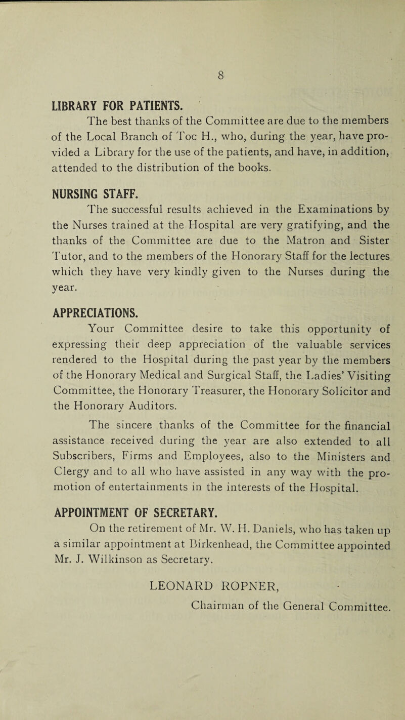 LIBRARY FOR PATIENTS. The best thanks of the Committee are due to the members of the Local Branch of Toe H., who, during the year, have pro¬ vided a Library for the use of the patients, and have, in addition, attended to the distribution of the books. NURSING STAFF. The successful results achieved in the Examinations by the Nurses trained at the Hospital are very gratifying, and the thanks of the Committee are due to the Matron and Sister Tutor, and to the members of the Honorary Staff for the lectures which they have very kindly given to the Nurses during the year. APPRECIATIONS. Your Committee desire to take this opportunity of expressing their deep appreciation of the valuable services rendered to the Hospital during the past year by the members of the Honorary Medical and Surgical Staff, the Ladies’ Visiting Committee, the Honorary Treasurer, the Honorary Solicitor and the Honorarv Auditors. j The sincere thanks of the Committee for the financial assistance received during the year are also extended to all Subscribers, Firms and Employees, also to the Ministers and Clergy and to all who have assisted in any way with the pro¬ motion of entertainments in the interests of the Hospital. APPOINTMENT OF SECRETARY. On the retirement of Mr. W. H. Daniels, who has taken up a similar appointment at Birkenhead, the Committee appointed Mr. J. Wilkinson as Secretary. LEONARD ROPNER, Chairman of the General Committee.