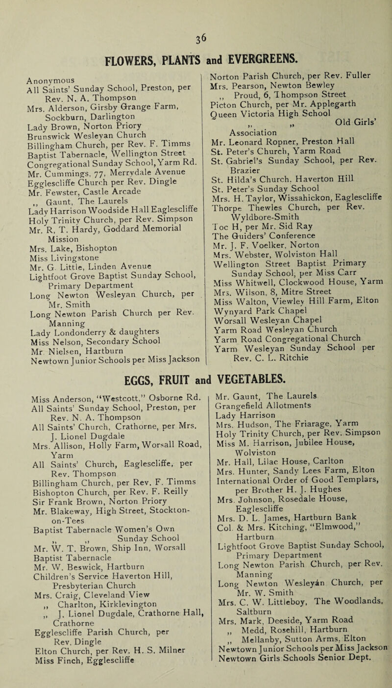 FLOWERS, PLANTS and EVERGREENS. Anonymous All Saints’ Sunday School, Preston, per Rev. N. A. Thompson Mrs. Alderson, Girsby Grange Farm, Sockburn, Darlington Lady Brown, Norton Priory Brunswick Wesleyan Church Billingham Church, per Rev. F. Timms Baptist Tabernacle, Wellington Street Congregational Sunday School, Yarm Rd. Mr. Cummings, 77, Merrvdale Avenue Egglescliffe Church per Rev. Dingle Mr. Fewster, Castle Arcade ,, Gaunt, The Laurels Lady Harrison Woodside Hall Eaglescliffe Holy Trinitv Church, per Rev. Simpson Mr. R, T. Hardy, Goddard Memorial Mission Mrs. Lake, Bishopton Miss Livingstone Mr. G. Little, Linden Avenue Lightfoot Grove Baptist Sunday School, Primary Department Long Newton Wesleyan Church, per Mr. Smith Long Newton Parish Church per Rev. Manning Lady Londonderry & daughters Miss Nelson, Secondary School Mr. Nielsen, Hartburn Newtown Junior Schools per Miss Jackson Norton Parish Church, per Rev. Fuller Mrs. Pearson, Newton Bewley ,, Proud, 6, Thompson Street Picton Church, per Mr. Applegarth Oueen Victoria High School Old Girls’ Association Mr. Leonard Ropner, Preston Hall St. Peter’s Church, Yarm Road St. Gabriel’s Sunday School, per Rev. Brazier St. Hilda’s Church. Haverton Hill St. Peter’s Sunday School Mrs. H. Taylor, Wissahickon, Eaglescliffe Thorpe Thewles Church, per Rev. Wyldbore-Smith Toe H, per Mr. Sid Ray The Guiders’ Conference Mr. J. F. Voelker, Norton Mrs. Webster, Wolviston Hall Wellington Street Baptist Primary Sunday School, per Miss Carr Miss Whitwell, Clockwood House, Yarm Mrs. Wilson, 8, Mitre Street Miss Walton, Viewley Hill Farm, Elton Wynyard Park Chapel Worsall Wesleyan Chapel Yarm Road Wesleyan Church Yarm Road Congregational Church Yarm Wesleyan Sunday School per Rev. C. L. Ritchie EGGS, FRUIT and VEGETABLES. Miss Anderson, “Westcott,” Osborne Rd. All Saints’ Sunday School, Preston, per Rev. N. A. Thompson All Saints’ Church, Crathorne, per Mrs. J. Lionel Dugdale Mrs. Allison, Holly Farm, Worsall Road, Yarm All Saints’ Church, Eaglescliffe, per Rev. Thompson Billingham Church, per Rev. F. Timms Bishopton Church, per Rev. F. Reilly Sir Frank Brown, Norton Priory Mr. Blakeway, High Street, Stockton- on-Tees Baptist Tabernacle Women’s Own „ ,, Sunday School Mr. W. T. Brown, Ship Inn, Worsall Baptist Tabernacle Mr. W. Beswick, Hartburn Children’s Service Haverton Hill, Presbyterian Church Mrs. Craig, Cleveland View ,, Charlton, Kirklevington ,, J. Lionel Dugdale, Crathorne Hall, Crathorne Egglescliffe Parish Church, per Rev. Dingle Elton Church, per Rev. H. S. Milner Miss Finch, Egglescliffe Mr. Gaunt, The Laurels Grangefield Allotments Lady Harrison Mrs. Hudson, The Friarage, Yarm Holy Trinity Church, per Rev. Simpson Miss M. Harrison, Jubilee House, Wolviston Mr. Hall, Lilac House, Carlton Mrs. Hunter, Sandy Lees Farm, Elton International Order of Good Templars, per Brother H. J. Hughes Mrs. Johnson, Rosedale House, Eaglescliffe Mrs. D. L. James, Hartburn Bank Col. & Mrs. Hitching, “Elmwood,” Hartburn Lightfoot Grove Baptist Sunday School, Primary Department Long Newton Parish Church, per Rev. Manning Long Newton Wesleyan Church, per Mr. W. Smith Mrs. C. W. Littleboy, The Woodlands, Saltburn Mrs. Mark, Deeside, Yarm Road „ Medd, Rosehill, Hartburn ,, Mellanby, Sutton Arms, Elton Newtown Junior Schools per Miss Jackson Newtown Girls Schools Senior Dept.