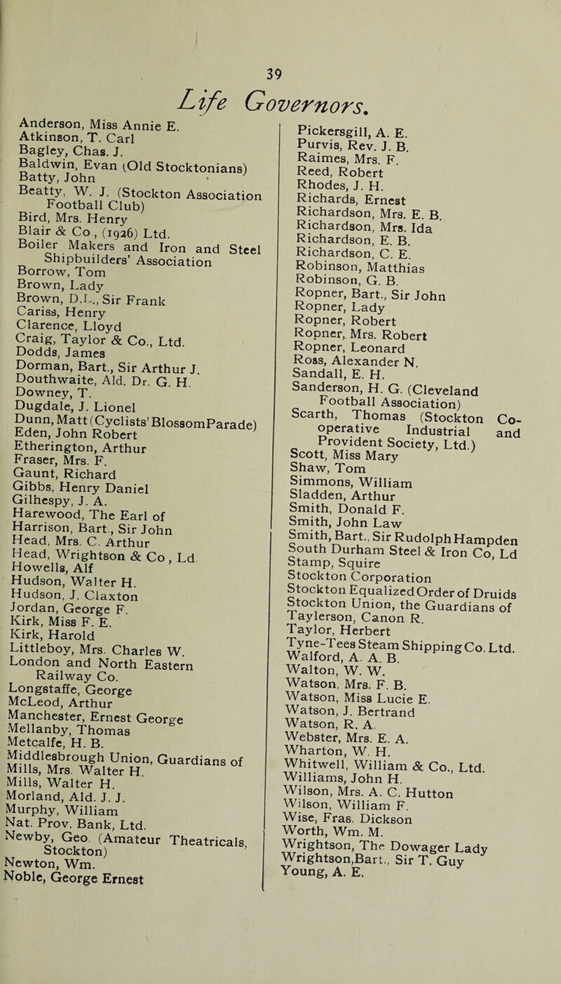 Life Governors. Anderson, Miss Annie E. Atkinson, T. Carl Bagley, Chas. J. Baldwin, Evan tOld Stocktonians) Batty, John • ’ Beatty, W. J. (Stockton Association Football Club) Bird, Mrs. Henry Blair & Co ., (1926) Ltd. Boiler Makers and Iron and Steel Shipbuilders’ Association Borrow, Tom Brown, Lady Brown, D.L., Sir Frank Cariss, Henry Clarence, Lloyd Craig, Taylor & Co., Ltd. Dodds, James Dorman, Bart., Sir Arthur J. Douthwaite, Aid. Dr. G. H. Downey, T. Dugdale, J. Lionel Dunn, Matt (Cyclists’ BlossomParade) Eden, John Robert Etherington, Arthur Fraser, Mrs. F. Gaunt, Richard Gibbs, Henry Daniel Gilhespy, J. A. Harewood, The Earl of Harrison, Bart., Sir John Head, Mrs. C. Arthur Head, Wrightson & Co , Ld. Howells, Alf Hudson, Walter H. Hudson, J, Claxton Jordan, George F. Kirk, Miss F. E. Kirk, Harold Littleboy, Mrs. Charles W. London and North Eastern Railway Co. Longstaffe, George McLeod, Arthur Manchester, Ernest George Mellanby, Thomas Metcalfe, H. B. Middleshrougli Union, Guardians of Mills, Mrs. Walter H Mills, Walter H. Morland, Aid. J. J. Murphy, William Nat. Prov. Bank, Ltd. Newby, Geo (Amateur Theatricals Stockton) Newton, Wm. Noble, George Ernest Pickersgill, A. E. Purvis, Rev. J. B. Raimes, Mrs. F. Reed, Robert Rhodes, J. H. Richards, Ernest Richardson, Mrs. E. B. Richardson, Mrs. Ida Richardson, E. B. Richardson, C. E. Robinson, Matthias Robinson, G. B. Ropner, Bart., Sir John Ropner, Lady Ropner, Robert Ropner, Mrs. Robert Ropner, Leonard Ross, Alexander N. Sandall, E. H. Sanderson, H. G. (Cleveland Football Association) Scarth, Thomas (Stockton Co¬ operative Industrial and Provident Society, Ltd ) Scott, Miss Mary Shaw, Tom Simmons, William Sladden, Arthur Smith, Donald F. Smith, John Law Smith, Bart., Sir RudolphHampden South Durham Steel & Iron Co Ld Stamp, Squire Stockton Corporation Stockton Equalized Order of Druids Stockton Union, the Guardians of 1 aylerson, Canon R. Taylor, Herbert Tyne-TeesSteamShippingCo Ltd Walford, A. A. B. Walton, W. W. Watson, Mrs. F. B. Watson, Miss Lucie E. Watson, J. Bertrand Watson, R. A. Webster, Mrs. E. A. Wharton, W. H. Whitwell, William & Co., Ltd. Williams, John H. Wilson, Mrs. A. C. Hutton Wilson, William F. Wise, Fras. Dickson Worth, Wm. M. Wrightson, The Dowager Lady Wrightson,Bart., Sir T. Guy Young, A. E.