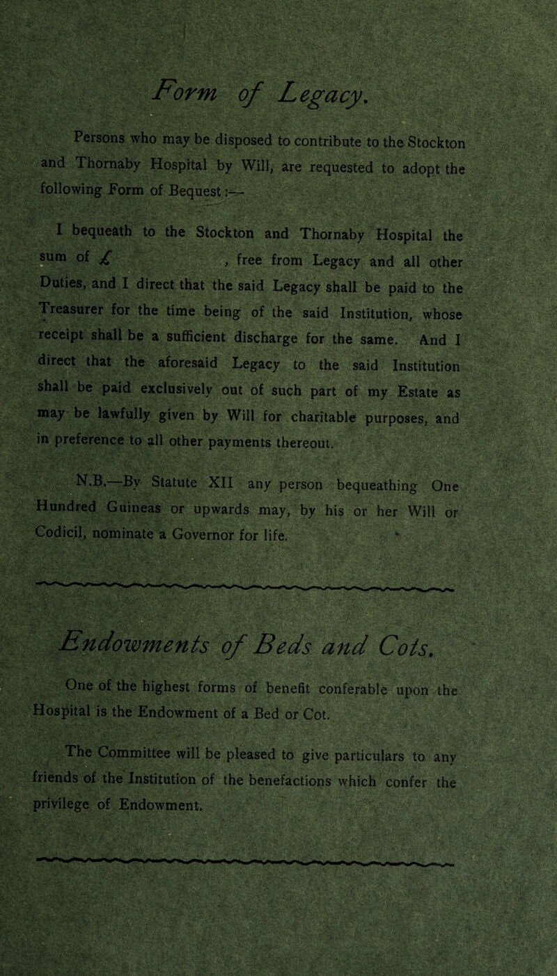 Form of Legacy. Persons who may be disposed to contribute to the Stockton and Thornaby Hospital by Will, are requested to adopt the following Form of Bequest I bequeath to the Stockton and Thornaby Hospital the sum of £ 5 > free from Legacy and all other Duties, and I direct that the said Legacy shall be paid to the Treasurer for the time being of the said Institution, whose receipt shall be a sufficient discharge for the same. And I direct that the aforesaid Legacy to the said Institution shall be paid exclusively out of such part of my Estate as may be lawfully given by Will for charitable purposes, and in preference to all other payments thereout. ' t,'*v N.B.—By Statute XII any person bequeathing One Hundred Guineas or upwards may, by his or her Will or Codicil, nominate a Governor for life, ?! ^ - --- . ■ Endowments of Beds and Cots. IS One of the highest forms of benefit conferable upon the Hospital is the Endowment of a Bed or Cot. The Committee will be pleased to give particulars to any friends of the Institution of the benefactions which confer the privilege of Endowment.