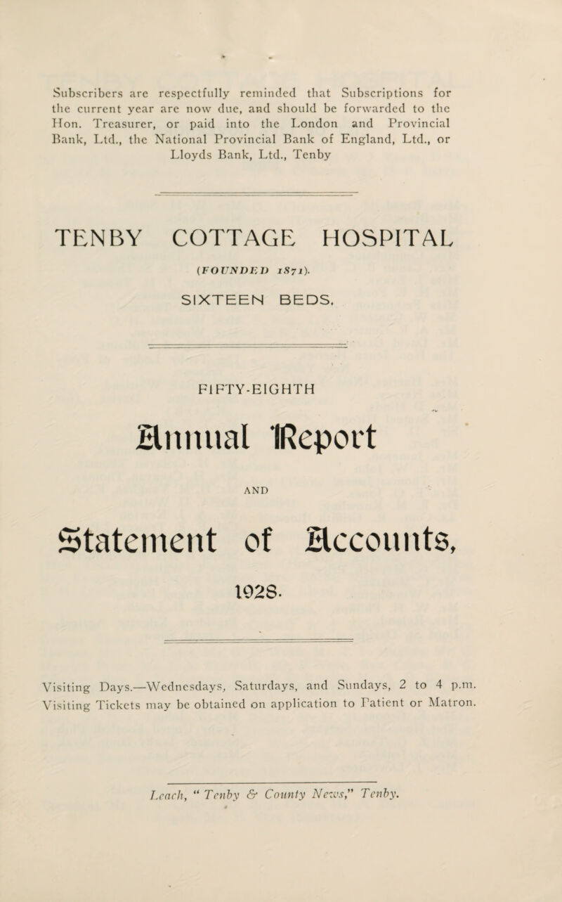 Subscribers are respectfully reminded that Subscriptions for the current year are now due, and should be forwarded to the Hon. Treasurer, or paid into the London and Provincial Bank, Ltd., the National Provincial Bank of England, Ltd., or Lloyds Bank, Ltd., Tenby TENBY COTTAGE HOSPITAL (FOUNDED 1S71). SIXTEEN BEDS. FIFTY-EIGHTH Hnnual IReport AND Statement of Heeounts, 1028- Visiting Days.—Wednesdays, Saturdays, and Sundays, 2 to 4 p.m. Visiting Tickets may be obtained on application to Patient or Matron. Leach, “ Tenby & County News” Tenby