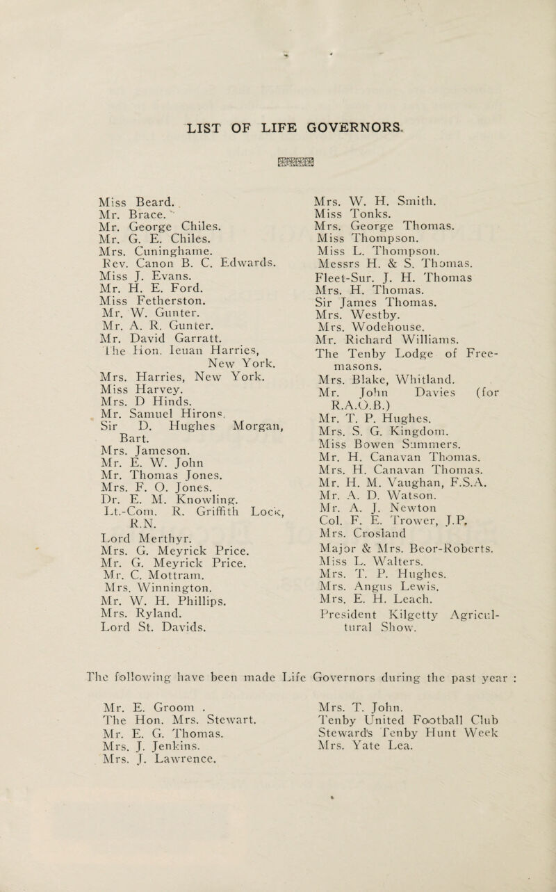 LIST OF LIFE GOVERNORS, Miss Beard. Mr. Brace. ' Mr. George Chiles. Mr. G. E. Chiles. Mrs. Cuningharne. Rev. Canon B. C. Edwards. Miss J. Evans. Mr. H. E. Ford. Miss Fetherston. Mr. W. Gunter. Mr. A. R. Gunter. Mr. David Garratt. the Hon. Ieuan Harries, New York. Mrs. Harries, New York. Miss Harvey. Mrs. D Hinds. Mr. Samuel Hirons.. Sir D. Hughes Morgan, Bart. Mrs. Jameson. Mr. E. W. John Mr. Thomas Jones. Mrs. F. O. Jones. Dr. E. M. Knowling. Lt.-Com. R. Griffith Lock, R.N. Lord Merthyr, Mrs. G. Meyrick Price. Mr. G. Meyrick Price. Mr. C. Mottram. Mrs. Winnington. Mr. W. H. Phillips. Mrs. Ryland. Lord St. Davids. Mrs. W. H. Smith. Miss Tonks. Mrs. George Thomas. Miss Thompson. Miss L. Thompson. Messrs H. & S. Thomas. Fleet-Sur. J. H. Thomas Mrs. H. Thomas. Sir James Thomas. Mrs. Westby. Mrs. Wodehouse. Mr. Richard Williams. The Tenby Lodge of Free¬ masons. Mrs. Blake, Whitland. Mr. John Davies (for R.A.b.B.) Mr. T. P. Hughes. Mrs. S. G. Kingdom. Miss Bowen Summers. Mr. H. Cana van Thomas. Mrs. H. Canavan Thomas. Mr. LI. M. Vaughan, F.S.A. Air. A. D. Watson. Air. A. J. Newton Col. F. E. Trower, J.P, Airs. Crosland Major & Mrs. Beor-Roberts. Miss L. Walters. Airs. T. P. Hughes. Mrs. Angus Lewis. Mrs. E. H. Leach. President Kilgetty Agricul¬ tural Show. The following have been made Life Governors during the past year Mr. E. Groom . The Hon. Mrs. Stewart. Mr. E. G. Thomas. Mrs. J. Jenkins. Mrs. J. Lawrence. Mrs. T. John. Tenby United Football Club Steward's Tenby Hunt Week Airs. Yate Lea.