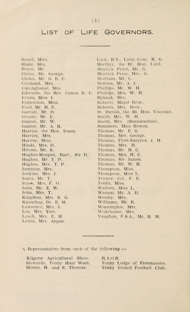 List of Life Governors. Beard, Miss. Blake, Mrs. Brace, Mr. Chiles, Mr. George. Chiles, Mr. G. E. C. Crosland, Mrs. Cuninghame, Mrs, Edwards, the Rev. Canon B. C. Evans, Miss J. Fetherston, Miss. Ford, Mr. H. E. Garratt, Mr. D. Groom, Mr. E. Gunter, Mr. W. Gunter, Mr. A. R. Harries, the Hon. Ieuan. Harries, Mrs. Harvey, Miss, Hinds, Mrs, D. Hirons, Mr. S. Hughes-Morgan, Bart,, Sir D. Hughes, Mr. T. P. Hughes, Mrs. T. P. Jameson, Mrs. Jenkins, Mrs. J. Jones, Mr. T. Jcnee, Mrs. F. O. John, Mr. E. W. John, Mrs. T. Kingdom, Mrs, S. G. Knowling, Dr. E. M. Lawrence, Mrs. J. Lea, Mrs. Yate. Leach, Mrs. E. H. Lewis, Mrs. Angus. Lock, R.N., Lieut.-Com. R. G. Merthyr, the Rt. Hon. Lord. Meyrick Price, Mr. G. Meyrick Price, Mrs. G. Mottram, Mr. C. Newton, Mr. A. J. Phillips, Mr. W. H. Phillips, Mrs. W. H. Ryland, Mrs. Roberts, Major Boor-. Roberts, Mrs. Beor-. St. Davids, the Rt, Hon. Viscount Smith, Mrs. W. H. Smith, Mrs. (Saundersfoot). Summers, Miss Bowen. Thomas, Mr. E. G. Thomas, Mrs. George. Thomas, Fleet-Surgeon J. H. Thomas, Mrs. H. Thomas, Mr. H. C. Thomas, Mrs. H. C. Thomas, Sir James. Thomas, Mr. W. H. Thompson, Miss, Thompson, Miss L. Trower, Col. F. E. Tonks, Miss. Walters, Miss L. Watson, Mr. A. D. Westby, Mrs. Williams, Mr. R. Winnington, Mrs. Wodehouse, Mrs. Vaughan, F.S.A., Mr. H. M. A Representative from each of the following :— Kilgetty Agricultural Show. Stewards, Tenby Hunt Week. Messrs. H. and S. Thomas. R.A.O.B. Tenby Lodge of Freemasons. Tenby United Football Club.