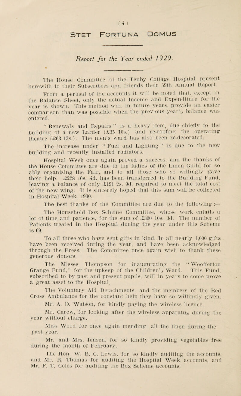 Stet Fortuna Domus Report for the Year ended 1929. The House Committee of the Tenby Cottage Hospital present herewith to their Subscribers and friends their 59th Annual Report. From a perusal of the accounts it will be noted that, except in the Balance Sheet, only the actual Income and Expenditure for the year is shown. This method will, in future years, provide an easier comparison than was possible when the previous year’s balance was entered. “Renewals and Repairs” is a heavy item, due chiefly to the building of a new Larder (£35 10s.) and re-roofing the operating theatre (£63 12s.). The men’s ward has also been re-decorated. The increase under “ Fuel and Lighting ” is due to the new building and recently installed radiators. Hospital Week once again proved a success, and the thanks of the House Committee are due to the ladies of the Linen Guild for so ably organising the Fair, and to all those who so willingly gave their help. £228 16s. 4d. has been transferred to the Building Fund, leaving a balance of only £191 2s. 9d. required to meet the total cost of the new wing. It is sincerely hoped that this sum will be collected in Hospital Week, 1930. The best thanks of the Committee are due to the following :— The Household Box Scheme Committee, whose work entails a lot of time and patience, for the sum of £300 10s. 3d. The number of Patients treated in the Hospital during the year under this Scheme is 69. To all those who have sent gifts in kind. In all nearly 1,000 gifts have been received during the year, and have been acknowledged through the Press, The Committee once again wish to thank these generous donors. The Misses Thompson for inaugurating the “ Woofferton Grange Fund,” for the upkeep of the Children’s Ward. This Fund, subscribed to by past and present pupils, will in years to come prove a great asset to the Hospital. The Voluntary Aid Detachments, and the members of the Red Cross Ambulance for the constant help they have so willingly given. Mr. A. D. Watson, for kindly paying the wireless licence. Mr. Carew, for looking after the wireless apparatus during the year without charge. Miss, Wood for once again mending all the linen during the past year. Mr. and Mrs. Jensen, for so kindly providing vegetables free during the month of February. The Hon. W. B. C. Lewis, for so kindly auditing the accounts, and Mr. R. Thomas for auditing the Hospital Week accounts, and Mr. F. T. Coles for auditing the Box Scheme accounts.