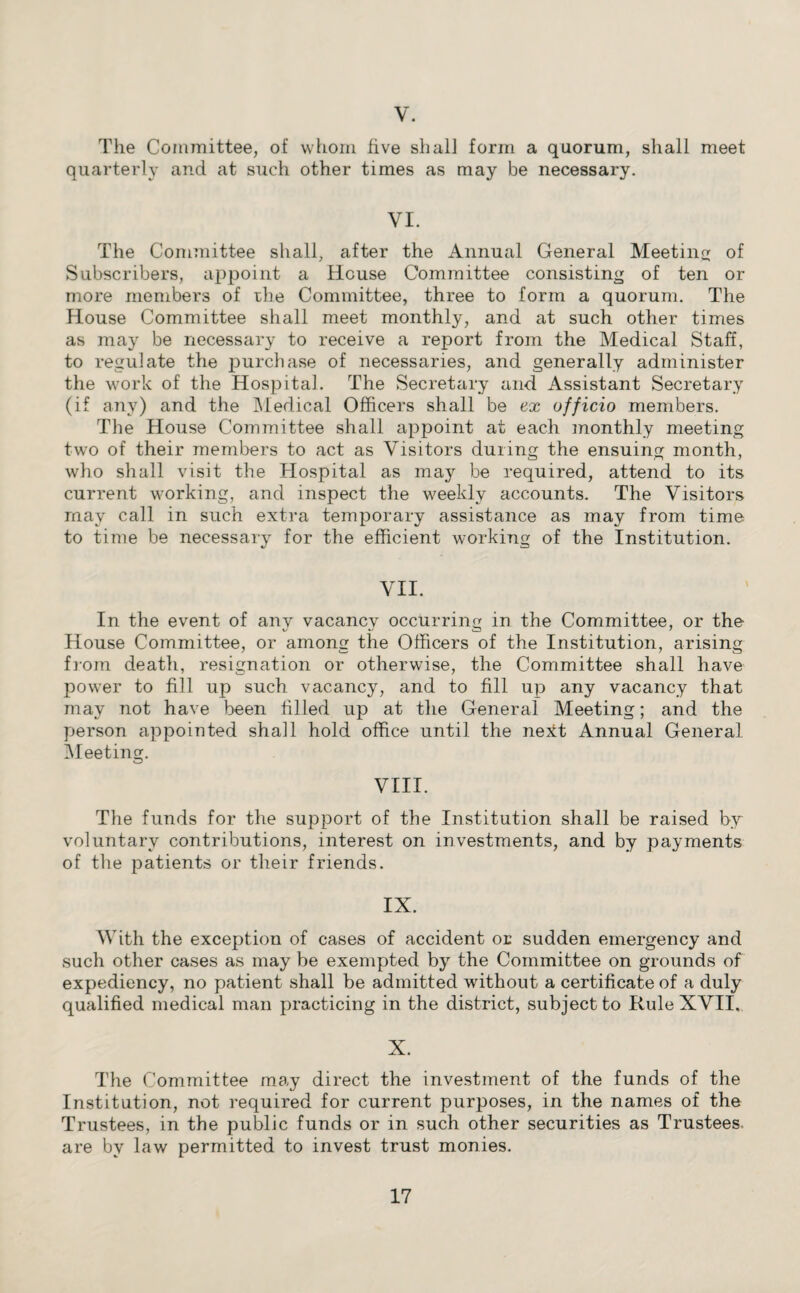 V. The Committee, of whom five shall form a quorum, shall meet quarterly and at such other times as may be necessary. VI. The Committee shall, after the Annual General Meeting of Subscribers, appoint a House Committee consisting of ten or more members of the Committee, three to form a quorum. The House Committee shall meet monthly, and at such other times as may be necessary to receive a report from the Medical Staff, to regulate the purchase of necessaries, and generally administer the work of the Hospital. The Secretary and Assistant Secretary (if any) and the Medical Officers shall be ex officio members. The House Committee shall appoint at each monthly meeting two of their members to act as Visitors during the ensuing month, who shall visit the Hospital as may be required, attend to its current working, and inspect the weekly accounts. The Visitors may call in such extra temporary assistance as may from time to time be necessary for the efficient working of the Institution. VII. In the event of any vacancy occurring in the Committee, or the House Committee, or among the Officers of the Institution, arising from death, resignation or otherwise, the Committee shall have power to fill up such vacancy, and to fill up any vacancy that may not have been filled up at the General Meeting; and the person appointed shall hold office until the next Annual General Meeting. VIII. The funds for the support of the Institution shall be raised by voluntary contributions, interest on investments, and by payments of the patients or their friends. IX. With the exception of cases of accident or sudden emergency and such other cases as may be exempted by the Committee on grounds of expediency, no patient shall be admitted without a certificate of a duly qualified medical man practicing in the district, subject to Rule XVII, X. The Committee may direct the investment of the funds of the Institution, not required for current purposes, in the names of the Trustees, in the public funds or in such other securities as Trustees, are by law permitted to invest trust monies.