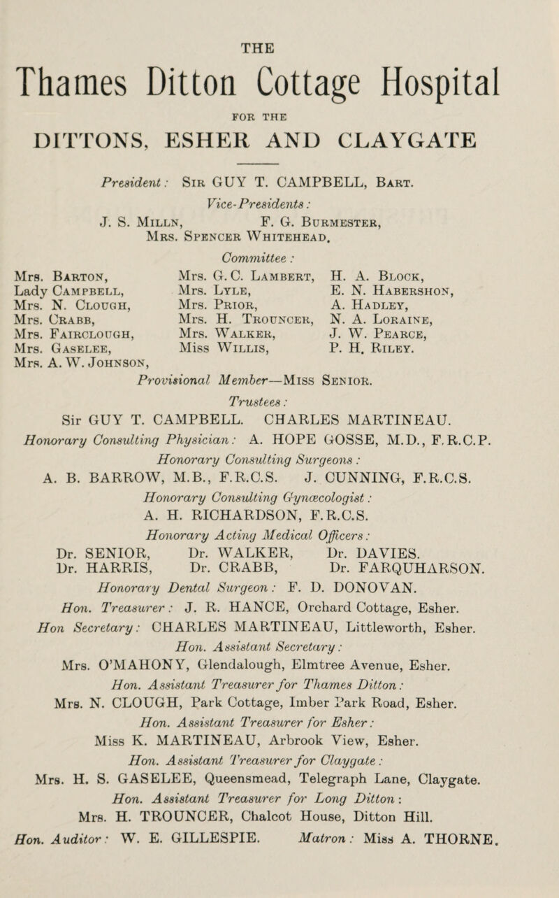 THE Thames Ditton Cottage Hospital FOR THE DITTONS, ESHER AND CLAYGATE President: Sir GUY T. CAMPBELL, Bart. Vice-Presidents: J. S. Milln, F. G. Burmester, Mrs. Spencer Whitehead. Committee: Mrs. Barton, Lady Campbell, Mrs. N. Clough, Mrs. Crabb, Mrs. Fairclough, Mrs. Gaselee, Mrs. A. W. Johnson, Mrs. G. C. Lambert, H. A. Block, Mrs. Lyle, E. N. Habershon, Mrs. Prior, A. Hadley, Mrs. H. Trouncer, N. A. Loraine, Mrs. Walker, J. W. Pearce, Miss Willis, P. H. Riley. Provisional Member—Miss Senior. Trustees: Sir GUY T. CAMPBELL. CHARLES MARTINEAU. Honorary Consulting Physician: A. HOPE GOSSE, M.D., F, R.C.P. Honorary Consulting Surgeons: A. B. BARROW, M.B., F.R.C.S. J. CUNNING, F.R.C.S. Honorary Consulting Gyncecologist : A. H. RICHARDSON, F.R.C.S. Honorary Acting Medical Officers: Dr. SENIOR, Dr. WALKER, Dr. DAVIES. Dr. HARRIS, Dr. CRABB, Dr. FARQUHARSON. Honorary Dental Surgeon: F. D. DONOVAN. Hon. Treasurer: J. R. HANCE, Orchard Cottage, Esher. Hon Secretary: CHARLES MARTINEAU, Littleworth, Esher. Hon. Assistant Secretary: Mrs. O’MAHONY, Glendalough, Elmtree Avenue, Esher. Hon. Assistant Treasurer for Thames Ditton: Mrs. N. CLOUGH, Park Cottage, Imber Park Road, Esher. Hon. Assistant Treasurer for Esher : Miss K. MARTINEAU, Arbrook View, Esher. Hon. Assistant Treasurer for Claygate: Mrs. H. S. GASELEE, Queensmead, Telegraph Lane, Claygate. Hon. Assistant Treasurer for Long Ditton: Mrs. H. TROUNCER, Chalcot House, Ditton Hill. Hon. Auditor: W. E. GILLESPIE. Matron: Miss A. THORNE.