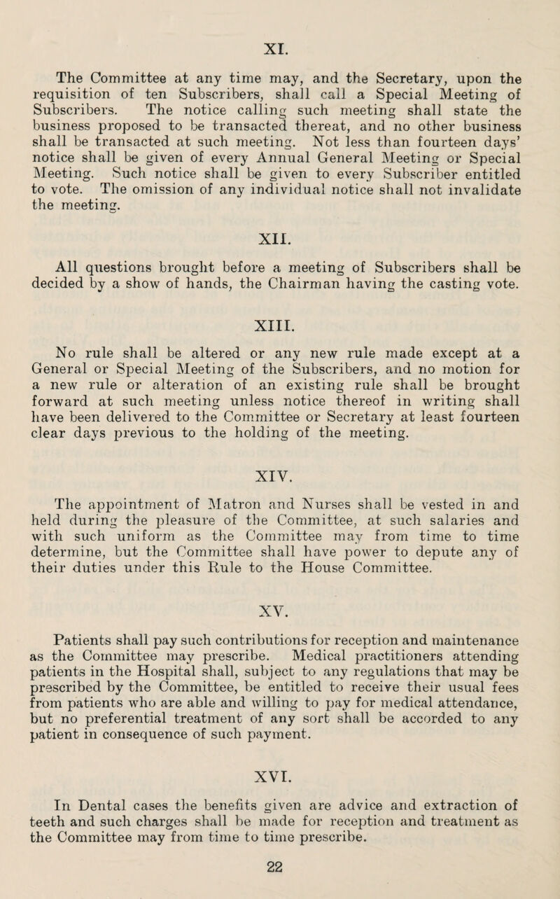 XI. The Committee at any time may, and the Secretary, upon the requisition of ten Subscribers, shall call a Special Meeting of Subscribers. The notice calling such meeting shall state the business proposed to be transacted thereat, and no other business shall be transacted at such meeting. Not less than fourteen days’ notice shall be given of every Annual General Meeting or Special Meeting. Such notice shall be given to every Subscriber entitled to vote. The omission of any individual notice shall not invalidate the meeting. XII. All questions brought before a meeting of Subscribers shall be decided by a show of hands, the Chairman having the casting vote. XIII. No rule shall be altered or any new rule made except at a General or Special Meeting of the Subscribers, and no motion for a new rule or alteration of an existing rule shall be brought forward at such meeting unless notice thereof in writing shall have been delivered to the Committee or Secretary at least fourteen clear days previous to the holding of the meeting. XIY. The appointment of Matron and Nurses shall be vested in and held during the pleasure of the Committee, at such salaries and with such uniform as the Committee may from time to time determine, but the Committee shall have power to depute any of their duties under this Rule to the House Committee. XV. Patients shall pay such contributions for reception and maintenance as the Committee may prescribe. Medical practitioners attending patients in the Hospital shall, subject to any regulations that may be prescribed by the Committee, be entitled to receive their usual fees from patients who are able and willing to pay for medical attendance, but no preferential treatment of any sort shall be accorded to any patient in consequence of such payment. XVI. In Dental cases the benefits given are advice and extraction of teeth and such charges shall be made for reception and treatment as the Committee may from time to time prescribe.