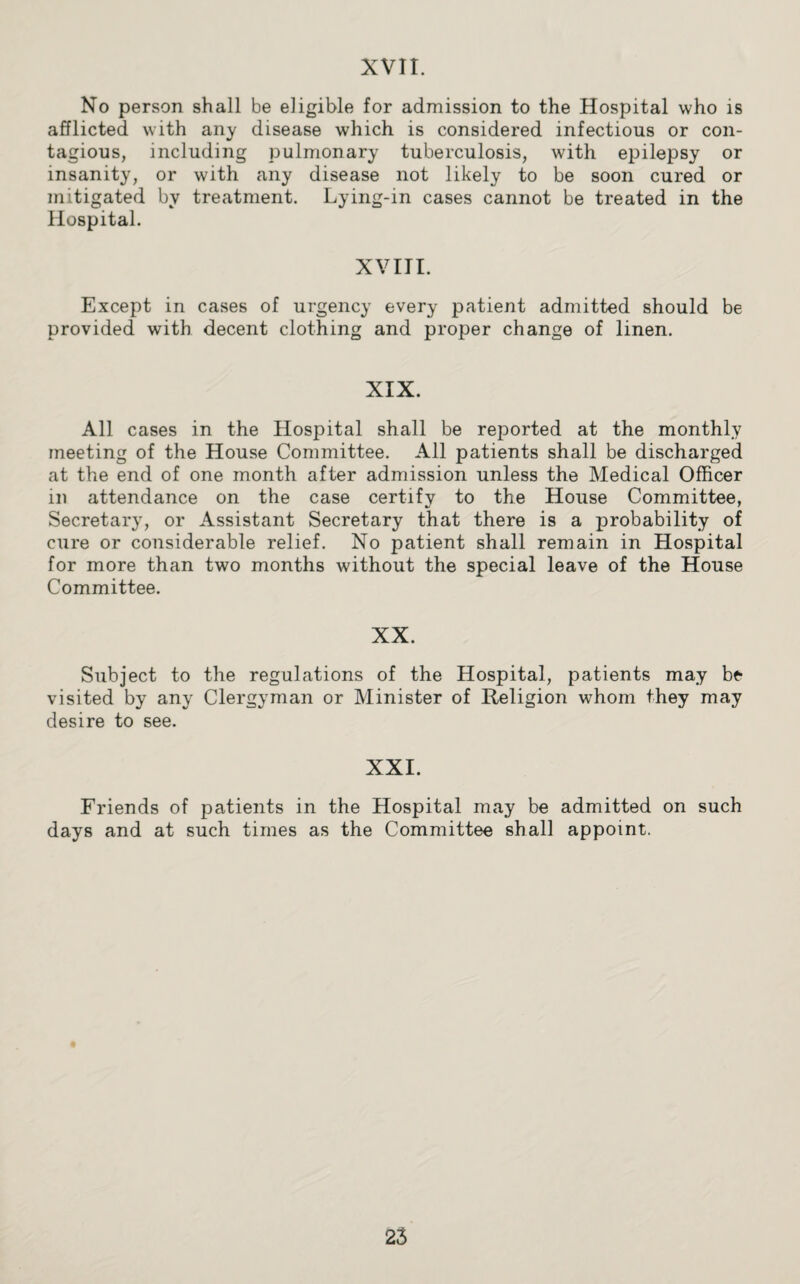 XVII. No person shall be eligible for admission to the Hospital who is afflicted with any disease which is considered infectious or con¬ tagious, including pulmonary tuberculosis, with epilepsy or insanity, or with any disease not likely to be soon cured or mitigated by treatment. Lying-in cases cannot be treated in the Hospital. XVIII. Except in cases of urgency every patient admitted should be provided with decent clothing and proper change of linen. XIX. All cases in the Hospital shall be reported at the monthly meeting of the House Committee. All patients shall be discharged at the end of one month after admission unless the Medical Officer in attendance on the case certify to the House Committee, Secretary, or Assistant Secretary that there is a probability of cure or considerable relief. No patient shall remain in Hospital for more than two months without the special leave of the House Committee. XX. Subject to the regulations of the Hospital, patients may be visited by any Clergyman or Minister of Religion whom they may desire to see. XXI. Friends of patients in the Hospital may be admitted on such days and at such times as the Committee shall appoint.