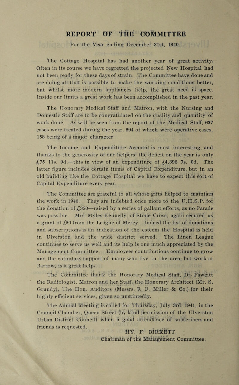 For the Year ending December 31st, 1940. The Cottage Hospital has had another year of great activity. Often in its course we have regretted the projected New Hospital had not been ready for these days of strain. The Committee have done and are doing all that is possible to make the working conditions better, but whilst more modern appliances help, the great need is space. Inside our limits a great work has been accomplished in the past year. The Honorary Medical Staff and Matron, with the Nursing and Domestic Staff are to be congratulated on the quality and quantity of work done, As will be seen from the report of the Medical Staff, 637 cases were treated during the year, 594 of which were operative cases, 158 being of a major character. The Income and Expenditure Account is most interesting, and thanks to the generosity of our helpers, the deficit on the year is only £75 11s. 9d.—this in view of an expenditure of ^4,396 7s. Od. The latter figure includes certain items of Capital Expenditure, but in an old building like the Cottage Hospital we have to expect this sort of Capital Expenditure every year. The Committee are grateful to all whose gifts helped to maintain the work in 1940. They are indebted once more to the U.H.S.P. for the donation of £350—raised by a series of gallant efforts, as no Parade was possible. Mrs. Myles Kennedy, of Stone Cross, again secured us a grant of £50 from the League of Mercy. Indeed the list of donations and subscriptions is an indication of the esteem the Hospital is held in Ulverston and the wide district served. The Linen League continues to serve us well and its help is one much appreciated by the Management Committee. Employees contributions continue to grow and the voluntary support of many who live in the area, but work at Barrow, is a great help. The Committee thank the Honorary Medical Staff, Dr. Fawcitt « ' • the Radiologist, Matron and her Staff, the Honorary Architect (Mr. S. Grundy), The Hon. Auditors (Messrs. R. F. Miller & Co,) for their highly efficient services, given so unstintedly. The Annual Meeting is called for Thursday, July 3rd. 1941, in the Council Chamber, Queen Street (bj- kind permission of the Ulverston , / a ' t Urban District Council) when a good attendance: of subscribers and friends is requested. , , HY. F. BIRKETT, Chairman of the Management Committee.