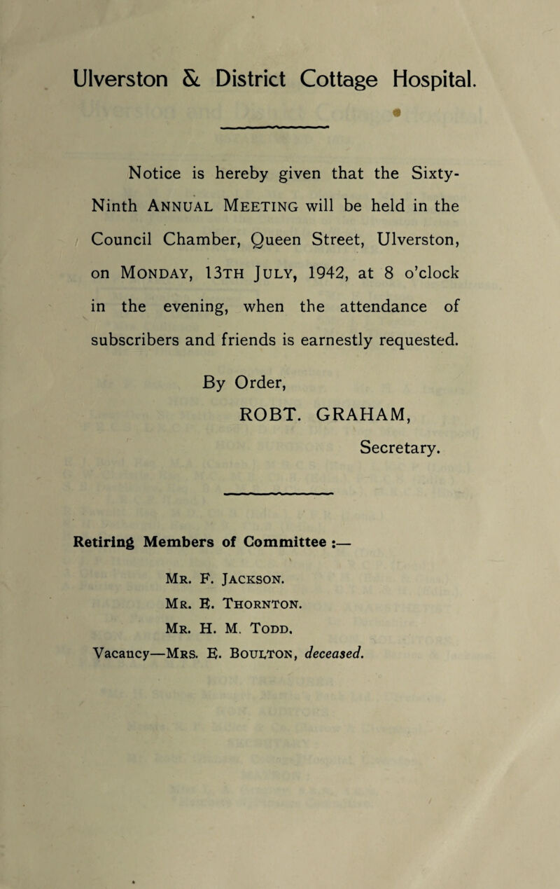 Ulverston & District Cottage Hospital. Notice is hereby given that the Sixty- Ninth Annual Meeting will be held in the Council Chamber, Queen Street, Ulverston, on Monday, 13th July, 1942, at 8 o’clock in the evening, when the attendance of subscribers and friends is earnestly requested. By Order, ROBT. GRAHAM, Secretary. Retiring Members of Committee :— Mr. F. Jackson. Mr. E. Thornton. Mr. H. M. Todd. Vacancy—Mrs. E. Boulton, deceased.