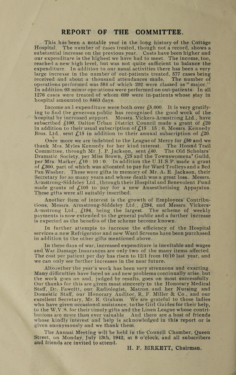 This has been a notable year in the long history of the Cottage Hospital. The number of cases treated, though not a record, shows a substantial increase on the previous year. Costs have been higher and our expenditure is the highest we have had to meet. The income, too, reached a new high level, but was not quite sufficient to balance the expenditure. In addition to our usual activities there has been a very large increase in the number of out-patients treated, 577 cases being received and about a thousand attendances made, The number of operations performed was 584 of which 202 were classed as “major.” Iu addition 93 minor operations were performed on out-patients. In all 1276 cases were treated of whom 699 were in-patients whose stay in hospital amounted to 8463 days. Income and expenditure were both over £5,000. It is very gratify¬ ing to find the generous public has recognised the good work of the hospital by increased support. Messrs. Vickers-Armstrong Ltd., have subscribed £100, Dalton Urban District Council made a grant of £20 in addition to their usual subscription of £15 : 15 : 0, Messrs. Kennedy Bros. Ltd., sent £15 in addition to their annual subscription of £20. Once more we are indebted to the League of Mercy for £50 and we thank Mrs. Myles Kennedy for her kind interest. The Hound Trail Committee, through Mr. J. P. Jackson, sent £40. The Old Scholars’ Dramatic Society, per Miss Brown, £25 and the Townswomens’ Guild, per Mrs. Marker, £10 : 10 : 0. In addition the U.H.S.P. made a grant of £300, part of which was allocated to pay for Ward Trolleys and a Bed Pan Washer. These were gifts in memory of Mr. A. E. Jackson, their Secretary for so many years and whose death was a great loss. Messrs. Armstrong-Siddeley Ltd., through their Hospital and Benevolent Fund made grants of £105 to pay for a new Anaesthetising Apparatus. These gifts were all suitably inscribed. Another item of interest is the growth of Employees’ Contribu¬ tions, Messrs. Armstrong-Siddeley Ltd., £284, and Messrs Vickers- Armstrong Ltd., £194, being the largest. The scheme of weekly payments is now extended to the general public and a further increase is expected as the benefits of the scheme become known. In further attempts to increase the efficiency of the Hospital services a new Refrigerator and new Ward Screens have been purchased in addition to the other gifts mentioned above. In these days of war, increased expenditure is inevitable and wages and War Damage Insurances are only two of the many items affected. The cost per patient per day has risen to 12/1 from 10/10 last year, and we can only see further increases in the near future. Altogether the year’s work has been very strenuous and exacting. Many difficulties have faced us and new problems continually arise, but the work goes on and, judged by results, goes on most successfully. Our thanks for this are given most sincerely to the Honorary Medical Staff, Dr. Fawcitt, our Radiologist, Matron and her Nursing and Domestic Staff, our Honorary Auditor, R. F. Miller & Co., and our excellent Secretary, Mr. R. Graham. We are grateful to those ladies who have given occasional assistance, to the Girl Guides for their help, to the W,V.S. for their timely gifts and the Linen League whose contri¬ butions are more than ever valuable And there are a host of friends whose kindly interest and help is acknowledged in this report or is given anonymously and we thank them. The Annual Meeting will be held in the'Council Chamber, Queen Street, on Monday, July 13th, 1942, at 8 o’clock, and all subscribers and friends are invited to attend: H. F. BIRKETT, Chairman,