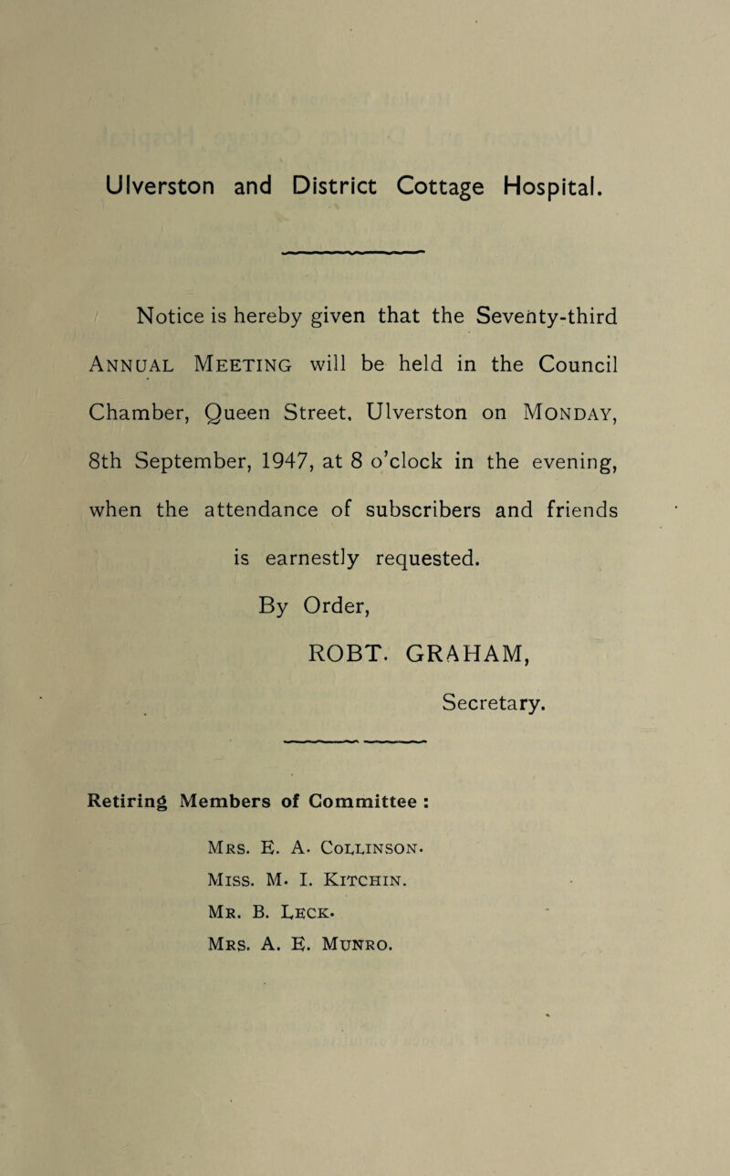 Ulverston and District Cottage Hospital. Notice is hereby given that the Seventy-third Annual Meeting will be held in the Council Chamber, Queen Street, Ulverston on Monday, 8th September, 1947, at 8 o’clock in the evening, when the attendance of subscribers and friends is earnestly requested. By Order, ROBT. GRAHAM, Secretary. Retiring Members of Committee : Mrs. E. A. Corunson. Miss. M. I. Kitchin. Mr. B. Eeck. Mrs. A. E. Munro.