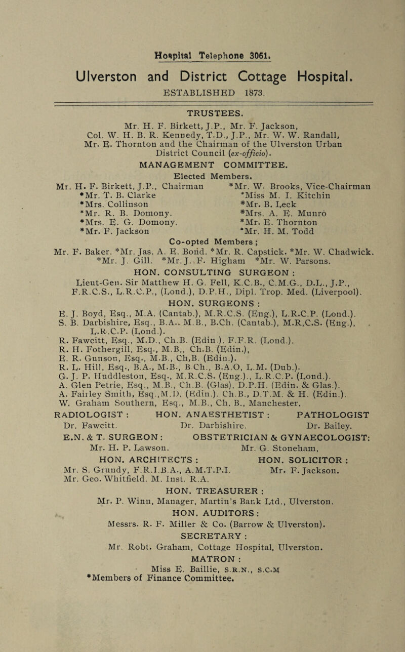 Hospital Telephone 3061. Ulverston and District Cottage Hospital. ESTABLISHED 1873. TRUSTEES. Mr. H. F. Birkett, J.P., Mr. F. Jackson, Col. W. H. B. R. Kennedy, T.D., J.P., Mr. W. W. Randall, Mr. E. Thornton and the Chairman of the Ulverston Urban District Council (ex-officio). MANAGEMENT COMMITTEE. Elected Members. Mr. H. F. Birkett, J.P., Chairman ♦Mr. T. B. Clarke ♦Mrs. Collinson *Mr. R. B. Domony. ♦Mrs. E. G. Domony. ♦Mr. F. Jackson ♦Mr. W- Brooks, Vice-Chairman *Miss M. I. Kitchin *Mr. B. Deck #Mrs. A. E. Muuro ♦Mr. E. Thornton ‘Mr. H. M. Todd Co-opted Members ; Mr. F. Baker. *Mr. Jas. A. E. Bond. *Mr. R. Capstick. *Mr. W. Chadwick. ♦Mr. J. Gill. *Mr. J. B'. Higliam *Mr. W. Parsons. HON. CONSULTING SURGEON : Lieut-Gen. Sir Matthew H. G. Fell, K.C.B., C.M.G., D.L., J.P., F.R.C.S., L.R.C.P., (Lond.), D.P.H., Dipl. Trop. Med. (Liverpool). HON. SURGEONS : E. J. Boyd, Esq., M.A. (Cantab.), M.R.C.S. (Eng.), L.R.C.P. (Lond.). S. B. Darbishire, Esq., B.A.. M.B., B.Ch. (Cantab.), M.R.C.S. (Eng.), L.R.C.P. (Lond.). R. Fawcitt, Esq., M.D., Cli.B. (Edin.). F.F.R. (Lond.). R. H. Fothergill, Esq., M.B,, Cli.B. (Edin.), E. R. Gunson, Esq., M.B., Ch,B. (Edin.). R. L. Hill, Esq., B.A., M.B., B Ch„ B.A.O, L.M. (Dub.). G. J. P. Huddleston, Esq., M.R.C.S. (Eng.)., L.R.C.P. (Lond.). A. Glen Petrie, Esq., M.B., Cli.B. (Glas), D.P.H. (Edin. & Glas.). A. Fairley Smith, Esq.,M.I). (Edin.). Ch.B., D.T.M. & H. (Edin.). W. Graham Southern, Esq., M.B., Cli, B., Manchester. RADIOLOGIST : HON. ANAESTHETIST : PATHOLOGIST Dr. Fawcitt. Dr. Darbishire. Dr. Bailey. E.N. & T. SURGEON : OBSTETRICIAN & GYNAECOLOGIST: Mr. H. P„ Lawson. Mr. G. Stoneliam, HON. ARCHITECTS : HON. SOLICITOR : Mr. S. Grundy, F.R.I.B.A., A.M.T.P.I, Mr. F. Jackson. Mr. Geo. Whitfield. M. Inst. R.A. HON. TREASURER : Mr. P. Winn, Manager, Martin’s Bank Ltd., Ulverston. HON. AUDITORS : Messrs. R. F. Miller & Co. (Barrow & Ulverston). SECRETARY: Mr. Robt. Graham, Cottage Hospital, Ulverston. MATRON: Miss E. Baillie, s.r.n., s.c.m ♦Members of Finance Committee.