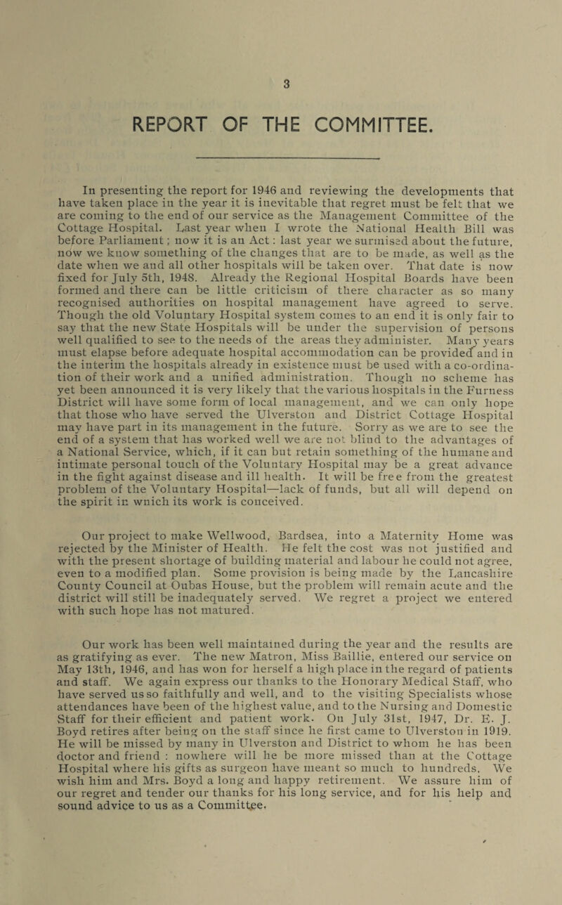 REPORT OF THE COMMITTEE. In presenting tlie report for 1946 and reviewing the developments that have taken place in the year it is inevitable that regret must be felt that we are coming to the end of our service as the Management Committee of the Cottage Hospital. Last year when I wrote the National Health Bill was before Parliament; now it is an Act: last year we surmised about the future, now we know something of the changes that are to be made, as well as the date when we and all other hospitals will be taken over. That date is now fixed for July 5th, 1948. Already the Regional Hospital Boards have been formed and there can be little criticism of there character as so many recognised authorities on hospital management have agreed to serve. Though the old Voluntary Hospital system comes to an end it is only fair to say that the new State Hospitals will be under the supervision of persons well qualified to see to the needs of the areas they administer. Many years must elapse before adequate hospital accommodation can be provided and in the interim the hospitals already in existence must be used with a co-ordina¬ tion of their work and a unified administration. Though no scheme has yet been announced it is very likely that the various hospitals in the Furness District will have some form of local management, and we can only hope that those who have served the Ulverston and District Cottage Hospital may have part in its management in the future. Sorry as we are to see the end of a system that has worked well we are uot blind to the advantages of a National Service, which, if it can but retain something of the humane and intimate personal touch of the Voluntary Hospital may be a great advance in the fight against disease and ill health. It will be free from the greatest problem of the Voluntary Hospital—lack of funds, but all will depend on the spirit in wnicli its work is conceived. Our project to make Wellwood, Bardsea, into a Maternity Home was rejected by the Minister of Health. He felt the cost v/as not justified and with the present shortage of building material and labour he could not agree, even to a modified plan. Some provision is being made by the Lancashire County Council at Oubas House, but the problem will remain acute and the district will still be inadequately served. We regret a project we entered with such hope has not matured. Our work has been well maintained during the year and the results are as gratifying as ever. The new Matron, Miss Baillie, entered our service on May 13th, 1946, and has won for herself a high place in the regard of patients and staff. We again express our thanks to the Honorary Medical Staff, who have served us so faithfully and well, and to the visiting Specialists whose attendances have been of the highest value, and to the Nursing and Domestic Staff for their efficient and patient work. On July 31st, 1947, Dr. E. J. Boyd retires after being on the staff since he first came to Ulverston in 1919. He will be missed by many in Ulverston and District to whom he has been doctor and friend : nowhere will he be more missed than at the Cottage Hospital where his gifts as surgeon have meant so much to hundreds. We wish him and Mrs. Boyd a long and happy retirement. We assure him of our regret and tender our thanks for his long service, and for his help and sound advice to us as a Committee.