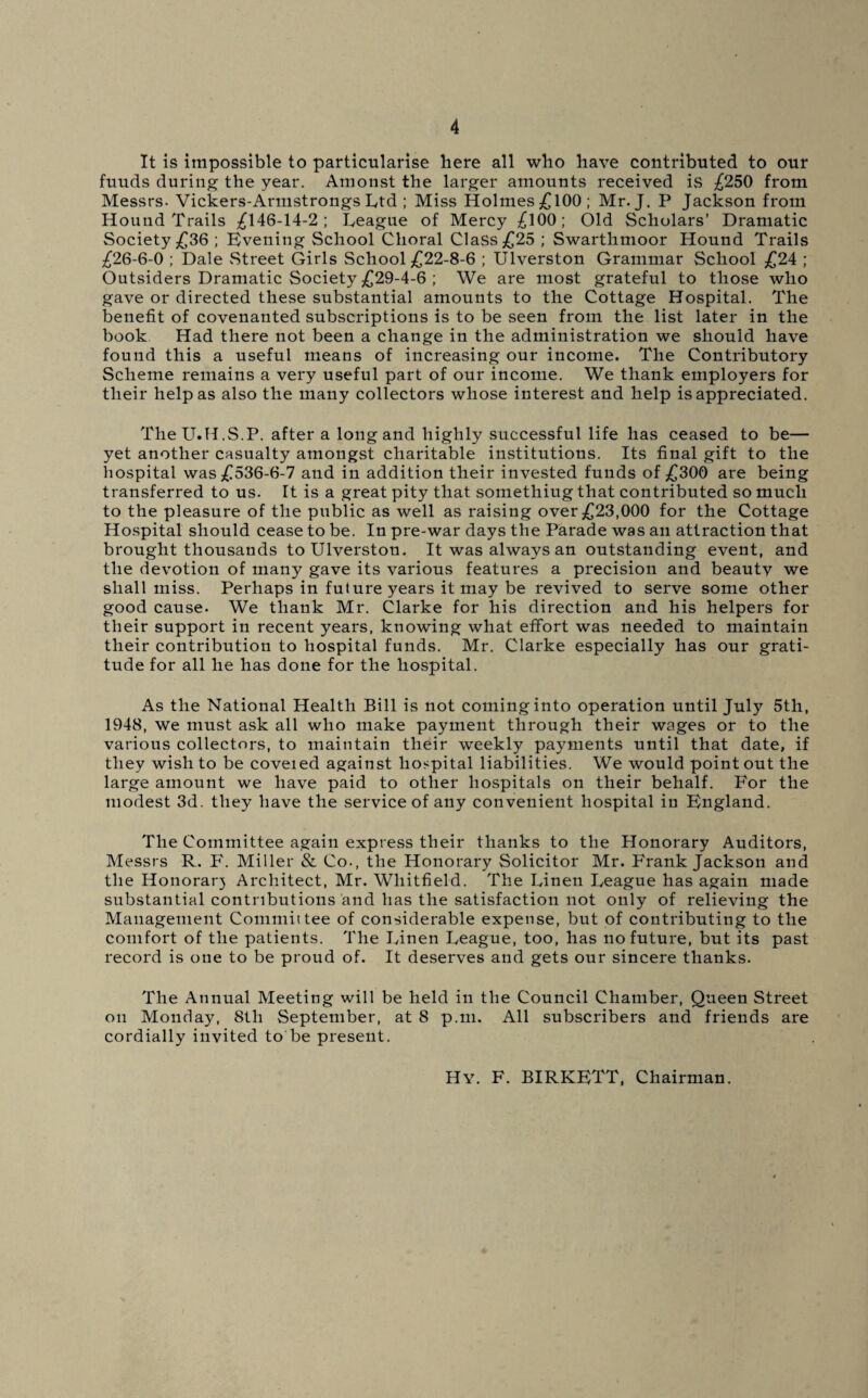 It is impossible to particularise here all who have contributed to our fuuds during the year. Amonst the larger amounts received is £250 from Messrs. Vickers-Armstrongs Ltd ; Miss Holmes£l00; Mr. J. P Jackson from Hound Trails £146-14-2; Teague of Mercy £l00; Old Scholars’ Dramatic Society £36 ; Evening School Choral Class £25 ; Swarthmoor Hound Trails £26-6-0 ; Dale Street Girls School £22-8-6 ; Ulverston Grammar School £24 ; Outsiders Dramatic Society £29-4-6 ; We are most grateful to those who gave or directed these substantial amounts to the Cottage Hospital. The benefit of covenanted subscriptions is to be seen from the list later in the book Had there not been a change in the administration we should have found this a useful means of increasing our income. The Contributory Scheme remains a very useful part of our income. We thank employers for tlieir help as also the many collectors whose interest and help is appreciated. TheU.H.S.P. after a long and highly successful life has ceased to be— yet another casualty amongst charitable institutions. Its final gift to the hospital was £536-6-7 and in addition their invested funds of £300 are being transferred to us. It is a great pity that somethiug that contributed so much to the pleasure of the public as well as raising over £23,000 for the Cottage Hospital should cease to be. In pre-war days the Parade was an attraction that brought thousands to Ulverston. It was always an outstanding event, and the devotion of many gave its various features a precision and beautv we shall miss. Perhaps in future years it may be revived to serve some other good cause. We thank Mr. Clarke for his direction and his helpers for their support in recent years, knowing what effort was needed to maintain their contribution to hospital funds. Mr. Clarke especially has our grati¬ tude for all he has done for the hospital. As the National Health Bill is not coming into operation until July 5th, 1948, we must ask all who make payment through their wages or to the various collectors, to maintain their weekly payments until that date, if they wish to be coveied against hospital liabilities. We would point out the large amount we have paid to other hospitals on their behalf. For the modest 3d. they have the service of any convenient hospital in England. The Committee again express their thanks to the Honorary Auditors, Messrs R. P\ Miller & Co-, the Honorary Solicitor Mr. Frank Jackson and the Honorar) Architect, Mr. Whitfield. The Linen League has again made substantial contributions and has the satisfaction not only of relieving the Management Committee of considerable expense, but of contributing to the comfort of the patients. The Linen League, too, has no future, but its past record is one to be proud of. It deserves and gets our sincere thanks. The Annual Meeting will be held in the Council Chamber, Queen Street on Monday, 8tli September, at 8 p.m. All subscribers and friends are cordially invited to be present. Hy. F. BIRKETT, Chairman.