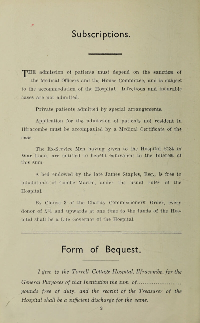 Subscriptions. rjMTE admission of patients must depend on the sanction of the Medical Officers and the House Committee, and is subject to the accommodation of the Hospital. Infectious and incurable cases are not admitted. Private patients admitted by special arrangements. Application for the admission of patients not resident in Ilfracombe must be accompanied by a Medical Certificate of the casie. The Ex-Service Men having given to the Hospital £134 in' War Loan, are entitled to benefit ‘equivalent to the Interest of this sum. A bed endowed by the late James Staples, Esq., is free to inhabitants of Combe Martin, under the usual rules of the Hospital. By Clause 3 of the Charity Commissioners’ Order, every donor of £21 and upwards at one time to the funds of the Hos¬ pital shall be a Life Governor of the Hospital. Form of Bequest. I give to the Tyrrell Cottage Hospital, Ilfracombe, for the General Purposes of that Institution the sum of. pounds free of duty, and the receipt of the Treasurer of the Hospital shall be a sufficient discharge for the same.