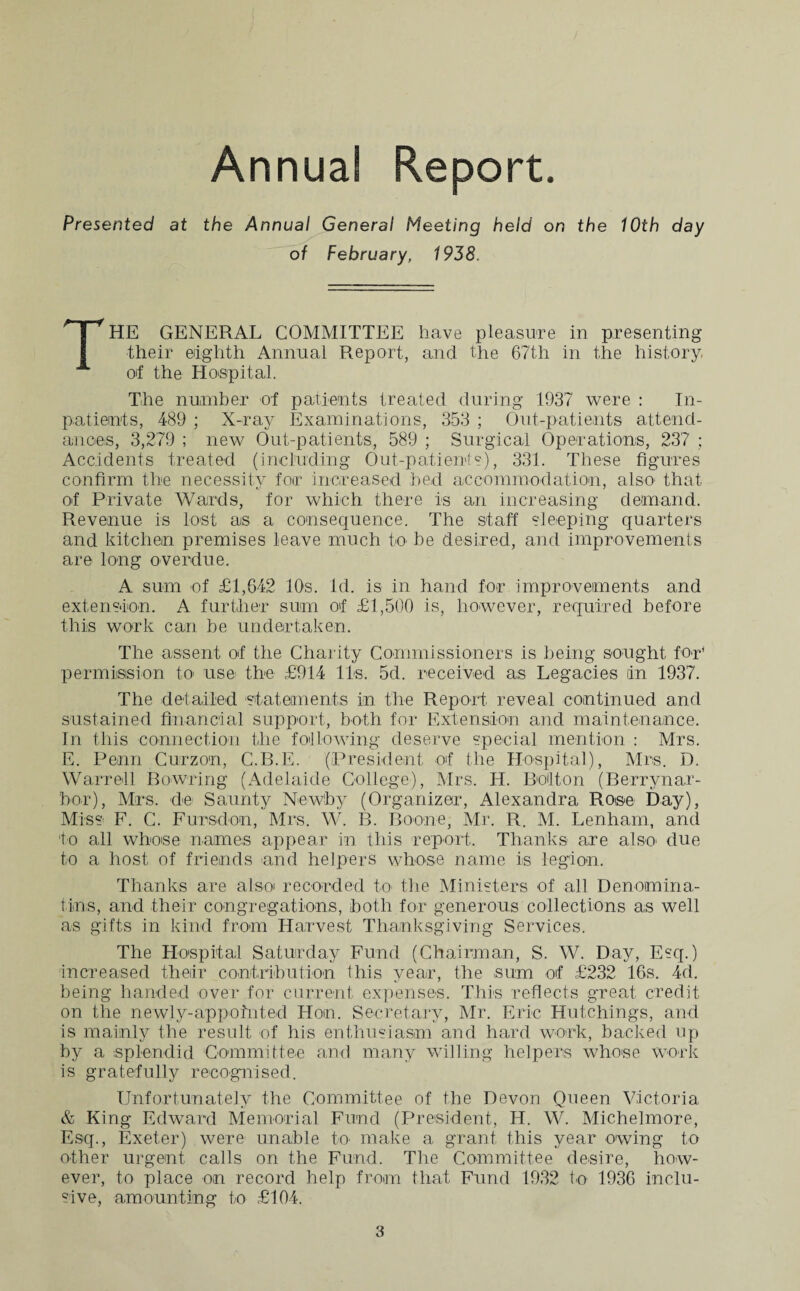 Annual Report. Presented at the Annual General Meeting held on the 10th day of February, 1938. THE GENERAL COMMITTEE have pleasure in presenting their eighth Annual Report, and the 67th in the history, of the Hospital. The number of patients treated during 1937 were : In¬ patients, 489 ; X-ray Examinations, 353 ; Out-patients attend¬ ances, 3,279 ; new Out-patients, 589 ; Surgical Operations, 237 ; Accidents treated (including Out-patients), 331. These figures confirm the necessity for increased bed accommodation, also that of Private Wards, for which there is an increasing demand. Revenue is lost as a consequence. The staff sleeping quarters and kitchen premises leave much to be desired, and improvements are long overdue. A sum of £1,642 10s. id. is in hand for improvements and extension. A further sum of £1,500 is, however, required before this work can be undertaken. The assent of the Charity Commissioners is being sought for' permission to use the £914 11s. 5d. received as Legacies in 1937. The detailed statements in the Report reveal continued and sustained financial support, both for Extension and maintenance. In this connection the following deserve special mention : Mrs. E. Penn Curzon, C.B.E. (President of the Hospital), Mrs. D. Warrell Bowring (Adelaide College), Mrs. Id. Bolton (Berrynar- bor), Mrs. de Saunty Newby (Organizer, Alexandra Rose Day), Miss F. C. Fursdon, Mrs. W. B. Boone, Mr. R. M. Lenham, and to all whose names appear in this report. Thanks are a!so* due to a host of friends and helpers whose name is legion. Thanks are also recorded to the Ministers of all Denomina- t.ins, and their congregations, both for generous collections as well as gifts in kind from Harvest Thanksgiving Services. The Hospital Saturday Fund (Chairman, S. W. Day, Esq.) increased their contribution this year, the sum of £232 16s. 4d. being handed over for current expenses. This reflects great credit on the newly-appointed Hon. Secretary, Mr. Erie Hutchings, and is mainly the result of his enthusiasm and hard work, backed up by a splendid Committee and many willing helpers whose work is gratefully recognised. Unfortunately the Committee of the Devon Queen Victoria & King Edward Memorial Fund (President, H. W. Michelmore, Esq., Exeter) were unable R> make a grant this year owing to other urgent calls on the Fund. The Committee desire, how¬ ever, to place on record help from that Fund 1932 to 1936 inclu¬ sive, amounting to £104.