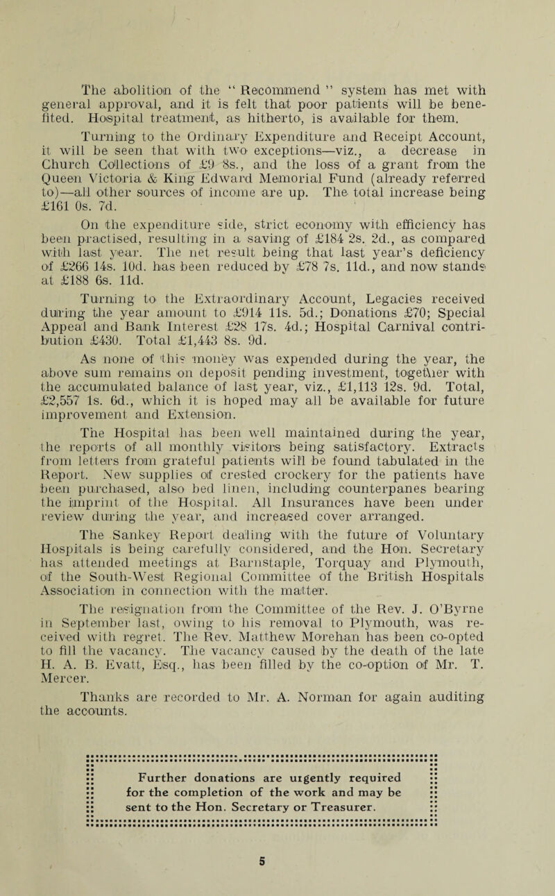 The abolition of the “ Recommend ” system has met with general approval, and it is felt that poor patients will he bene¬ fited. Hospital treatment, as hitherto, is available for them. Turning to the Ordinary Expenditure and Receipt Account, it will be seen that with two exceptions—viz., a decrease in Church Collections of £9 8s., and the loss of a grant from the Queen Victoria & King Edward Memorial Fund (already referred to)—all other sources of income are up. The total increase being £161 Os. 7d. On the expenditure side, strict economy with efficiency has been practised, resulting in a saving of £184 2s. 2d., as compared with last year. The net result being that last year’s deficiency of £266 14s, lOd. has been reduced by £78 7s. lid., and now stands- at £188 6s. lid. Turning to the Extraordinary Account, Legacies received during the year amount to £914 11s. 5d.; Donations £70; Special Appeal and Bank Interest £28 17s. 4d.; Hospital Carnival contri¬ bution £430. Total £1,443 8s. 9d. As none of this money was expended during the year, the above sum remains on deposit pending investment, together with the accumulated balance of last year, viz., £1,113 12s. 9d. Total, £2,557 Is. 6d., which it is hoped may ail be available for future improvement and Extension. The Hospital lias been well maintained during the year, the reports of all monthly visitors being satisfactory. Extracts from letters from grateful patients will be found tabulated in the Report. New supplies oif crested crockery for the patients have been purchased, also bed linen, including counterpanes bearing the imprint of the Hospital. All Insurances have been under review during the year, and increased cover arranged. The Sankey Report dealing with the future of Voluntary Hospitals is being carefully considered, and the Hon. Secretary has attended meetings at Barnstaple, Torquay and Plymouth, of the South-West Regional Committee of the British Hospitals Association in connection with the matter. The resignation from the Committee of the Rev. J. O’Byrne in September last, owing to* Iris removal to Plymouth, was re¬ ceived with regret. The Rev. Matthew Morehan has been co-opted to fill the vacancy. The vacancy caused by the death of the late H. A. B. Evatt, Escp, has been filled by the co-option of Mr. T. Mercer. Thanks are recorded to Mr. A. Norman for again auditing the accounts. Further donations are urgently required for the completion of the work and may be sent to the Hon. Secretary or Treasurer.