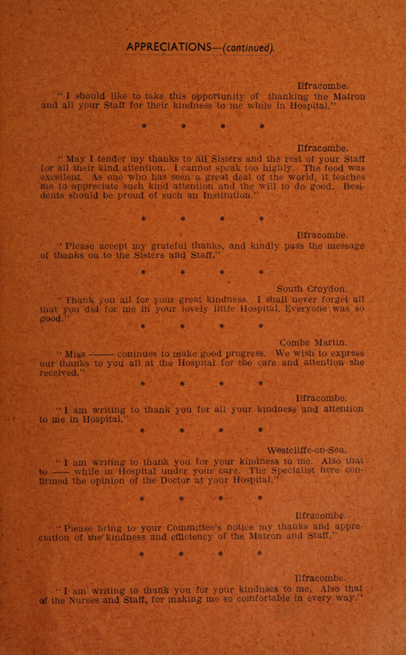 APPRECIATIONS—(continued). Ilfracombe. 441 should like to take this opportunity of thanking the Matron and all your Staff for their kindness to me while in Hospital.” # # * # Ilfracombe. May I tender my thanks to all Sisters and the rest of your Staff for all their kind attention. I cannot speak too highly. The food was excellent. As one who has seen a great deal of the world, it teaches me to appreciate such kind attention and the will to do good. Resi¬ dents should he proud of such an Institution.” 1 i' ' 'vV, .V:.' *••.*« ’ • ' ,, .gw.; -'**>_ . * .. ‘ r ' y. ‘ ’ -s#' • t .»■- * # # # A v . * Ilfracombe. Please accept my grateful thanks, and kindly pass the message of thanks on to the Sisters and Staff.” * # * * ■ South Croydon. Thank you all for your great kindness, I shall never forget all that you did for me in your lovely little Hospital. Everyone was so good.” * * # * Combe Martin. 4- Miss --coninues to make good progress. We wish to express our thanks to you all at the Hospital for the care and attention she received.” # # . # * Ilfracombe. “ I am writing to thank you for all your kindness and attention to me in Hospital.’’ * * * # Westcliffe-on-Sea, ” I am writing to thank you for your kindness to me. Also that t<> - while in Hospital under your care. The Specialist here con¬ firmed the opinion of the Doctor at your Hospital.” * * * * Ilfracombe. Please bring to your Committee’s notice my thanks and appre¬ ciation of the'kindness and efficiency of the Matron and Staff, # * # * Ilfracombe. 441 am writing to thank vou for your kindnses to me; Also that of the Nurses and Staff, for making me so comfortable in every way.”