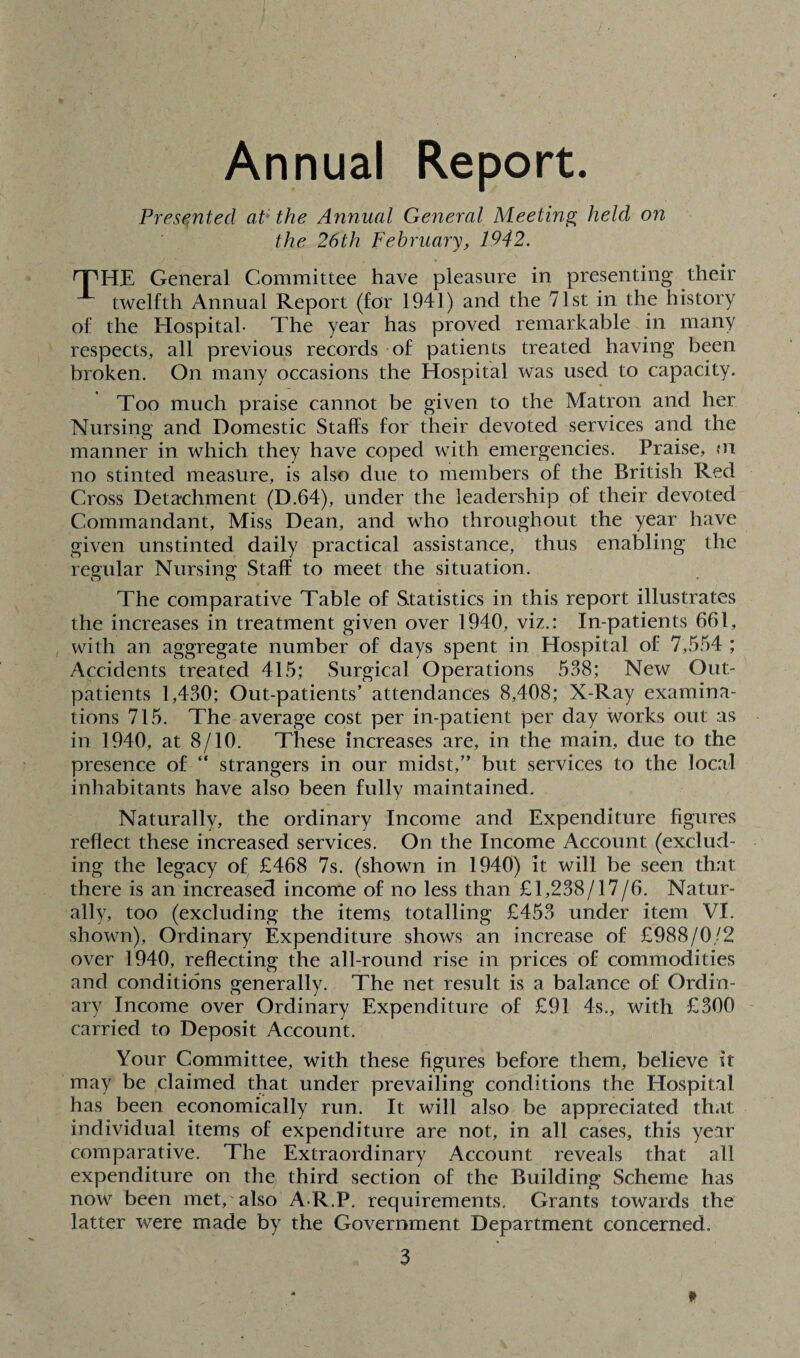 Annual Report. Presented at* the Annual General Meeting held on the 26th February, 1942. HPHE General Committee have pleasure in presenting their twelfth Annual Report (for 1941) and the 71st in the history of the Hospital- The year has proved remarkable in many respects, all previous records of patients treated having been broken. On many occasions the Hospital was used to capacity. Too much praise cannot be given to the Matron and her Nursing and Domestic Staffs for their devoted services and the manner in which they have coped with emergencies. Praise, m no stinted measure, is also due to members of the British Red Cross Detachment (D.64), under the leadership of their devoted Commandant, Miss Dean, and who throughout the year have given unstinted daily practical assistance, thus enabling the regular Nursing Staff to meet the situation. The comparative Table of Statistics in this report illustrates the increases in treatment given over 1940, viz.: In-patients 661, with an aggregate number of days spent in Hospital of 7,554 ; Accidents treated 415; Surgical Operations 538; New Out¬ patients 1,430; Out-patients’ attendances 8,408; X-Ray examina¬ tions 715. The average cost per in-patient per day works out as in 1940, at 8/10. These increases are, in the main, due to the presence of “ strangers in our midst,” but services to the local inhabitants have also been fully maintained. Naturally, the ordinary Income and Expenditure figures reflect these increased services. On the Income Account (exclud¬ ing the legacy of £468 7s. (shown in 1940) it will be seen that there is an increased income of no less than £1,238/17/6. Natur¬ ally, too (excluding the items totalling £453 under item VI. shown), Ordinary Expenditure shows an increase of £988/0/2 over 1940, reflecting the all-round rise in prices of commodities and conditions generally. The net result is a balance of Ordin¬ ary Income over Ordinary Expenditure of £91 4s., with £300 carried to Deposit Account. Your Committee, with these figures before them, believe it may be claimed that under prevailing conditions the Hospital has been economically run. It will also be appreciated that individual items of expenditure are not, in all cases, this year comparative. The Extraordinary Account reveals that all expenditure on the third section of the Building Scheme has now been met, also A-R.P. recjuirements. Grants towards the latter were made by the Government Department concerned.