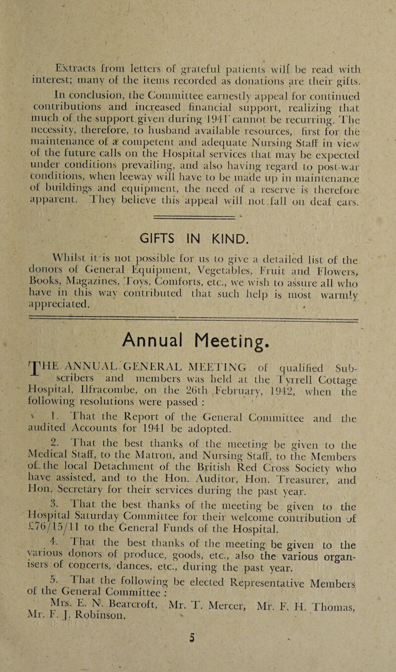 Extracts from letters of grateful patients will be read with interest; many of the items recorded as donations are their gifts. In conclusion, the Committee earnestly appeal for continued contributions and increased financial support, realizing that much of the support given during 1941'cannot be recurring. The necessity, therefore, to husband available resources, first for the maintenance of a competent and adequate Nursing Staff in view of the future calls on the Hospital services that may be expected under conditions prevailing, and also having regard to post-war conditions, when leeway will have to be made up in maintenance of buildings and equipment, the need of a reserve is therefore apparent. They believe this appeal will not fall on deaf eats. ' s- GIFTS IN KIND. Whilst it is not possible for us to give a detailed list of the donors of General Equipment, Vegetables, Fruit and Flowers* Books, Magazines, Toys, Comforts, etc., we wish to assure all who have in this way contributed that such help is most warmly appreciated. Annual Meeting. THE- ANNUAL:GENERAL MEETING of qualified Sub¬ scribers and members was held at the Tyrrell Cottage Hospital, Ilfracombe, on the 26th February, 1942, when the following resolutions were passed : v 1. I hat the Report of the General Committee and the audited Accounts for 1941 be adopted. 2. 4 hat the best thanks of the meeting be given to the Medical Staff, to the Matron, and Nursing Stall, to the Members oLthe local Detachment of the British Red Cross Society who have assisted, and to the Hon. Auditor, Hon. Treasurer, and Hon. Secretary for their services during the past year. 3. 4 hat the best thanks of the meeting be given to the Hospital Saturday Committee for their welcome contribution of £76/15/11 to the General Funds of the Hospital. 4. That the best thanks of the meeting be given to the vat ions donors of produce, goods, etc., also the various organ¬ isers of concerts, dances, etc., during the past year. 5. 4 hat the following be elected Representative Members of the General Committee : Mrs. E. N. Bearcroft, Mr. F. J. Robinson. Mr. T. Mercer, Mr. F. H. Thomas,