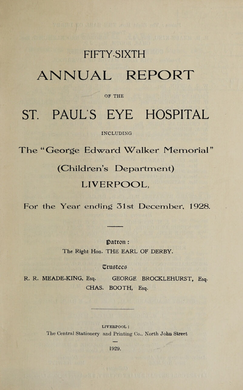 ANNUAL REPORT OF THE ST. PAUL’S EYE HOSPITAL INCLUDING The “George Edward VC^alker Memorial” (Children’s Department) LIVERPOOL, For the Year ending 31st December, 1928. patron: The Right Hon. THE EARL OF DERBY. {Trustees R. R. MEADE-KING, Esq. GEORGE, BROCKLEHURST, Esq. CHAS. BOOTH, Esq. LIVERPOOL : The Central Stationery and Printing Co., North John Street 1929.