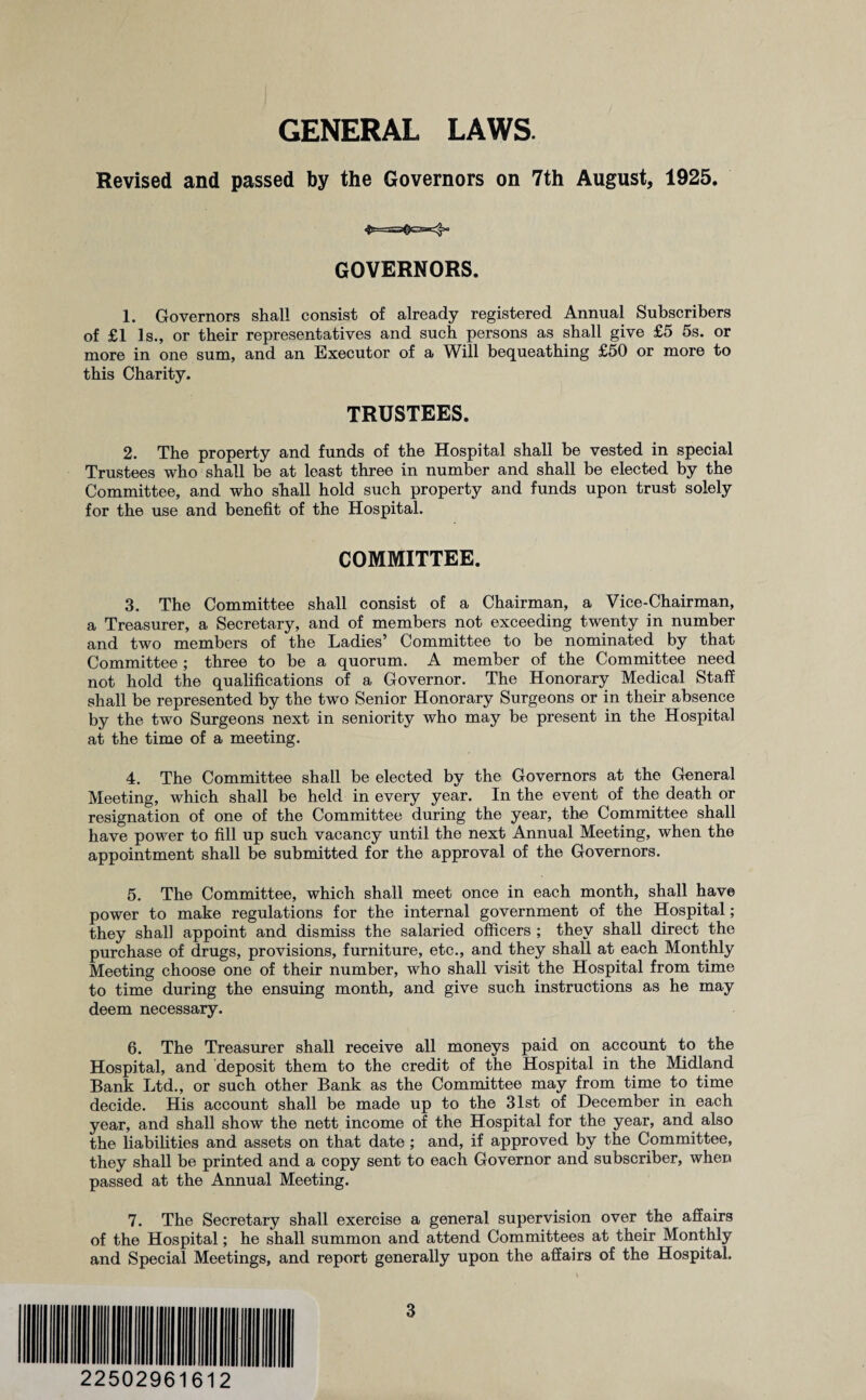 GENERAL LAWS. Revised and passed by the Governors on 7th August, 1925. 4t==<!lS3=^ GOVERNORS. 1. Governors shall consist of already registered Annual Subscribers of £1 Is., or their representatives and such persons as shall give £5 5s. or more in one sum, and an Executor of a Will bequeathing £50 or more to this Charity. TRUSTEES. 2. The property and funds of the Hospital shall be vested in special Trustees who shall be at least three in number and shall be elected by the Committee, and who shall hold such property and funds upon trust solely for the use and benefit of the Hospital. COMMITTEE. 3. The Committee shall consist of a Chairman, a Vice-Chairman, a Treasurer, a Secretary, and of members not exceeding twenty in number and two members of the Ladies’ Committee to be nominated by that Committee ; three to be a quorum. A member of the Committee need not hold the qualifications of a Governor. The Honorary Medical Staff shall be represented by the two Senior Honorary Surgeons or in their absence by the two Surgeons next in seniority who may be present in the Hospital at the time of a meeting. 4. The Committee shall be elected by the Governors at the General Meeting, which shall be held in every year. In the event of the death or resignation of one of the Committee during the year, the Committee shall have power to fill up such vacancy until the next Annual Meeting, when the appointment shall be submitted for the approval of the Governors. 5. The Committee, which shall meet once in each month, shall have power to make regulations for the internal government of the Hospital; they shall appoint and dismiss the salaried officers ; they shall direct the purchase of drugs, provisions, furniture, etc., and they shall at each Monthly Meeting choose one of their number, who shall visit the Hospital from time to time during the ensuing month, and give such instructions as he may deem necessary. 6. The Treasurer shall receive all moneys paid on account to the Hospital, and deposit them to the credit of the Hospital in the Midland Bank Ltd., or such other Bank as the Committee may from time to time decide. His account shall be made up to the 31st of December in each year, and shall show the nett income of the Hospital for the year, and also the liabilities and assets on that date ; and, if approved by the Committee, they shall be printed and a copy sent to each Governor and subscriber, when passed at the Annual Meeting. 7. The Secretary shall exercise a general supervision over the affairs of the Hospital; he shall summon and attend Committees at their Monthly and Special Meetings, and report generally upon the affairs of the Hospital. 22502961612