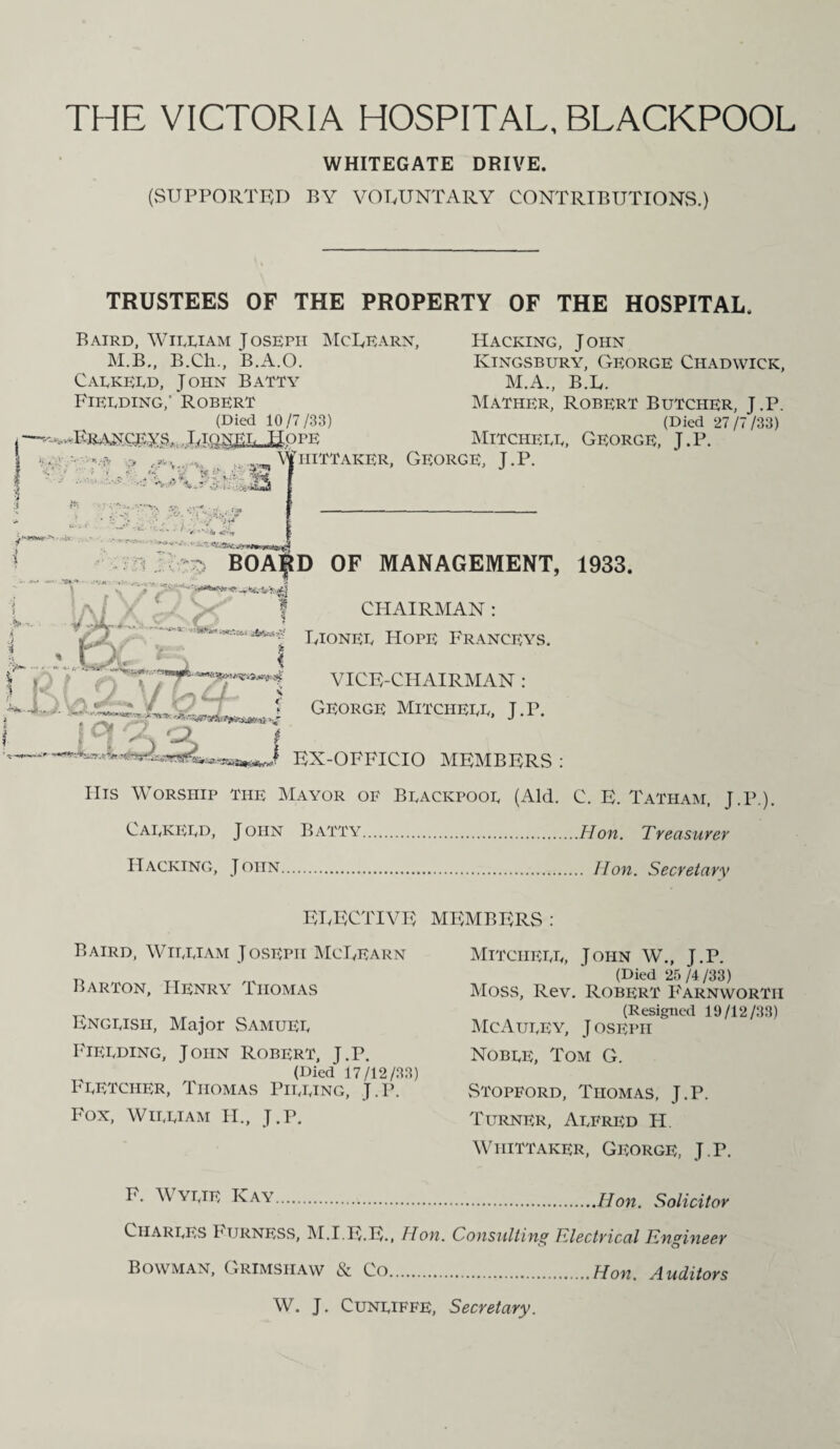 THE VICTORIA HOSPITAL, BLACKPOOL WHITEGATE DRIVE. (SUPPORTED BY VOLUNTARY CONTRIBUTIONS.) TRUSTEES OF THE PROPERTY OF THE HOSPITAL. Baird, Wieeiam Joseph McLearn, Hacking, John M.B., B.Ch., B.A.O. Kingsbury, George Chadwick, Caekeed, John Batty M.A., B.L. Fieeding,' Robert Mather, Robert Butcher, J.P. (Died 10/7/33) (Died 27/7/33) ,■—...FRANCRYS. LlONEE HOPE MlTCHEEE, GEORGE, J.P. I - :» . ?■ v. •*, . ,, %hittaker, George, J. P. .•'■.V v ,-C#« * •’  ' f-.‘C - V * 5 ,Y •:* / j • v Vr* • - • •« <4 w.-,- . ... .. BOARD OF MANAGEMENT, 1933. CHAIRMAN : USCiT \ 1 a/ ,/1* , - V:'* | Rionee Hope Franceys. j K \ \7tZT-i VICE-CHAIRMAN: George Mitcheee, J.r. L I , t > I EX-OFFICIO MEMBERS : IIis Worship the Mayor of Beackpooe (Aid. C. E. Tatham, J.P.). Caekeed, John Batty.Hon. Treasurer Hacking, John. Hon. Secretary ELECTIVE Baird, Wieeiam Joseph McLearn Barton, Henry Thomas Engeish, Major Samuee Fieeding, John Robert, J.P. (Died 17/12/33) Feetcher, Thomas Pieeing, J.P. Fox, Wieeiam II., J.P. MEMBERS : Mitcheee, John W., J.P. (Died 25/4/33) Moss, Rev. Robert P'arnwortii (Resigned 19/12/33) McAueey, Joseph Nobee, Tom G. vStopford, Thomas, J.P. Turner, Aefred H Whittaker, George, J.P. ^ VTJE Kay.Hon. Solicitor Charees I1 ijrness, M.I.E.E., Hon. Consulting electrical Engineer Bowman, Grimshaw N. Co.Hon. Auditors W. J. Cuneiffe, Secretary.