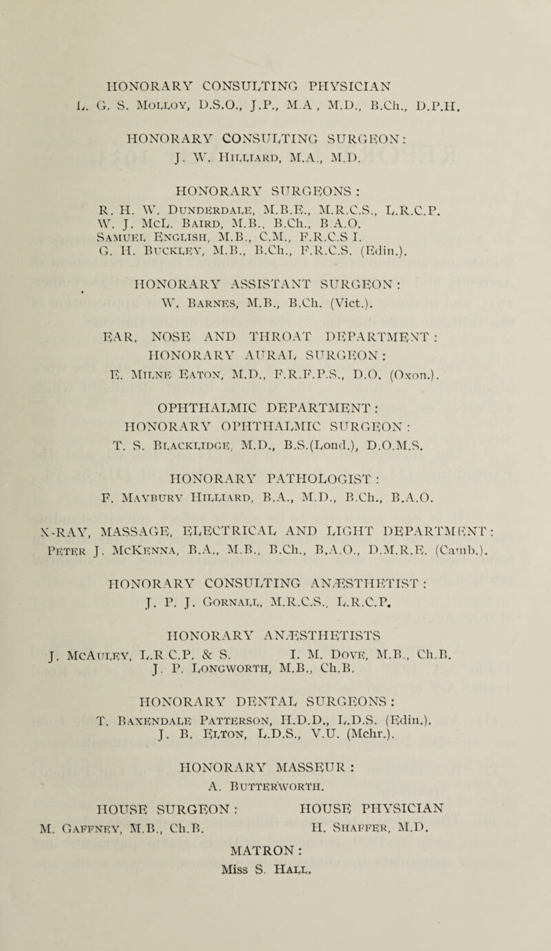 HONORARY CONSULTING PHYSICIAN L. G. S. Moeeoy, D.S.O., J.P., M.A , M.D., B.Ch., D.P.H. HONORARY CONSULTING SURGEON: J. W. Hiuiard, M.A., M.D. HONORARY SURGEONS : R. H. W. Dunderdaee, M.B.E., M.R.C.S., L.R.C.P. W. J. McL. Baird, M.B., B.Cli., B.A.O. SamueE Engeish, M.B., C.M., F.R.C.S I. G. H. BuckeEY, M.B., B.Ch., F.R.C.S. (Edin.). HONORARY ASSISTANT SURGEON: AY. Barnes, M.B., B.Ch. (Viet.). EAR. NOSE AND THROAT DEPARTMENT : HONORARY AURAL SURGEON: E. Miene Eaton, M.D., F.R.F.P.S., D.O. (Oxon.). OPHTHALMIC DEPARTMENT : HONORARY OPHTHALMIC SURGEON: T. S. Beackeidge, M.D., B.S.(Lond.), D.O.M.S. HONORARY PATHOLOGIST : F. Maybury Hieeiard, B.A., M.D., B.Ch., B.A.O. X-RAY, MASSAGE, ELECTRICAL AND LIGHT DEPARTMENT PETER J. McKenna, B.A., M.B., B.Ch., B.A.O., D.M.R.E. (Camb.). HONORARY CONSULTING ANAESTHETIST : J. P. J. Gornaee, M.R.C.S., L.R.C.P. HONORARY ANESTHETISTS J. McAiieEY, L.R.C.P. & S. I. M. Dove, M.B., Ch.B. J. P. Longwortii, M.B., Ch.B. HONORARY DENTAL SURGEONS: T. Baxendaee Patterson, H.D.D., L.D.S. (Edin.). J. B. Eeton, L.D.S., V.U. (Mchr.). HONORARY MASSEUR : A. Butter'worth. HOUSE SURGEON : HOUSE PHYSICIAN M. Gaffney, M.B., Ch.B. H. Shaffer, M.D. MATRON: Miss S. Haee.