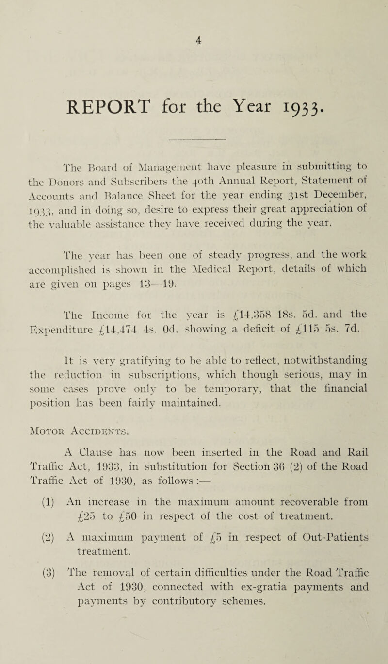 REPORT for the Year 1933. The Board of Management have pleasure in submitting to the Donors and Subscribers the 40th Annual Report, Statement of Accounts and Balance Sheet for the year ending 31st December, 1933, and in doing so, desire to express their great appreciation of the valuable assistance they have received during the year. The year has been one of steady progress, and the work accomplished is shown in the Medical Report, details of which are given on pages 13—19. The Income for the year is £14,358 18s. 5d. and the Expenditure £14,474 4s. Od. showing a deficit of £115 5s. 7d. It is very gratifying to be able to reflect, notwithstanding the reduction in subscriptions, which though serious, may in some cases prove only to be temporary, that the financial position has been fairly maintained. Motor Accidents. A Clause has now been inserted in the Road and Rail Traffic Act, 1933, in substitution for Section 36 (2) of the Road Traffic Act of 1930, as follows :—- (1) An increase in the maximum amount recoverable from £25 to £50 in respect of the cost of treatment. (2) A maximum payment of £5 in respect of Out-Patients treatment. (3) The removal of certain difficulties under the Road Traffic Act of 1930, connected with ex-gratia payments and payments by contributory schemes.