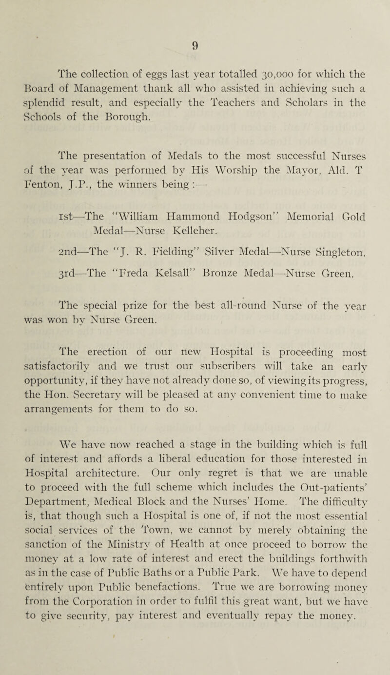 The collection of eggs last year totalled 30,000 for which the Board of Management thank all who assisted in achieving such a splendid result, and especially the Teachers and Scholars in the Schools of the Borough. The presentation of Medals to the most successful Nurses of the year was performed by His Worship the Mayor, Aid. T Fenton, J.P., the winners being :—- 1st—-The William Hammond Hodgson” Memorial Gold Medal—Nurse Kelleher. 2nd—The J. R. Fielding” Silver Medal—Nurse Singleton. 3rd—-The Freda Kelsall” Bronze Medal—Nurse Green. The special prize for the best all-round Nurse of the vear was won by Nurse Green. The erection of our new Hospital is proceeding most satisfactorily and we trust our subscribers will take an early opportunity, if they have not already done so, of viewing its progress, the Hon. Secretary will be pleased at any convenient time to make arrangements for them to do so. We have now reached a stage in the building which is full of interest and affords a liberal education for those interested in Hospital architecture. Our only regret is that we are unable to proceed with the full scheme which includes the Out-patients’ Department, Medical Block and the Nurses’ Home. The difficulty is, that though such a Hospital is one of, if not the most essential social services of the Town, we cannot by merely obtaining the sanction of the Ministry of Health at once proceed to borrow the money at a low rate of interest and erect the buildings forthwith as in the case of Public Baths or a Public Park. We have to depend entirely upon Public benefactions. True we are borrowing money from the Corporation in order to fulfil this great want, but we have to give security, pay interest and eventually repay the money.