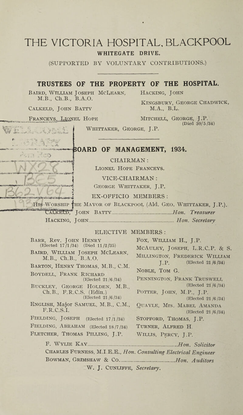 THE VICTORIA HOSPITAL, BLACKPOOL WHITEGATE DRIVE. (SUPPORTED BY VOLUNTARY CONTRIBUTIONS.) TRUSTEES OF THE PROPERTY OF THE HOSPITAL. Baird, William Joseph McLearn, M.B., Ch.B., B.A.O. Calkeld, John Batty Hacking, John Kingsbury, George Chadwick, M.A., B.L. Pranceys. Lionel Hope Mitchell, George, J.P. (Died 39/5/34) Whittaker, George, J.P. 50ARD OF MANAGEMENT, 1934. CHAIRMAN : Lionel Hope Franceys. VICE-CHAIRMAN : George Whittaker, J.P. EX-OFFICIO MEMBERS : His Worship |iie Mayor of Blackpool (Aid. Geo. Whittaker, J.P.). (I < , o v l ^^i^alkmf John Batty.Hon. Treasurer Hacking, John. Hon. Secretary ELECTIVE Barr, Rev. John Henry (Elected 17/1/34) (Died 11/2/35) Baird, William Joseph McLearn, M.B., Ch.B., B.A.O. Barton, Henry Thomas, M.B., C.M. Boydell, Frank Richard (Elected 21/6/34) Buckley, George Holden, M.B., Ch.B., F.R.C.S. (Edin.) (Elected 21/6/34) English, Major Samuel, M.B., C.M., F.R.C.S.I. Fielding, Joseph (Elected 17/1/34) Fielding, Abraham (Elected 18/7/34) Fletcher, Thomas Pilling, J.P. F. Wylie Kay Charles Furness, M.I.E.E., Hon. Bowman, Grimshaw & Co W. J. Cunliffe, MEMBERS: Fox, William H., J.P. McAuley, Joseph, L.R.C.P. & S. Millington, Frederick William J.P. (Elected 21/6/34) Noble, Tom G. Pennington, Frank Truswell (Elected 21/6/34) Potter, John, M.P., J.P. (Elected 21 /6 /34) Quayle, Mrs. Mabel Amanda (Elected 21 /6 /34) Stopford, Thomas, J.P. Turner, Alfred H Willis, Percy, j.p. .Hon. Solicitor Consulting Electrical Engineer .Hon. Auditors Secretary.