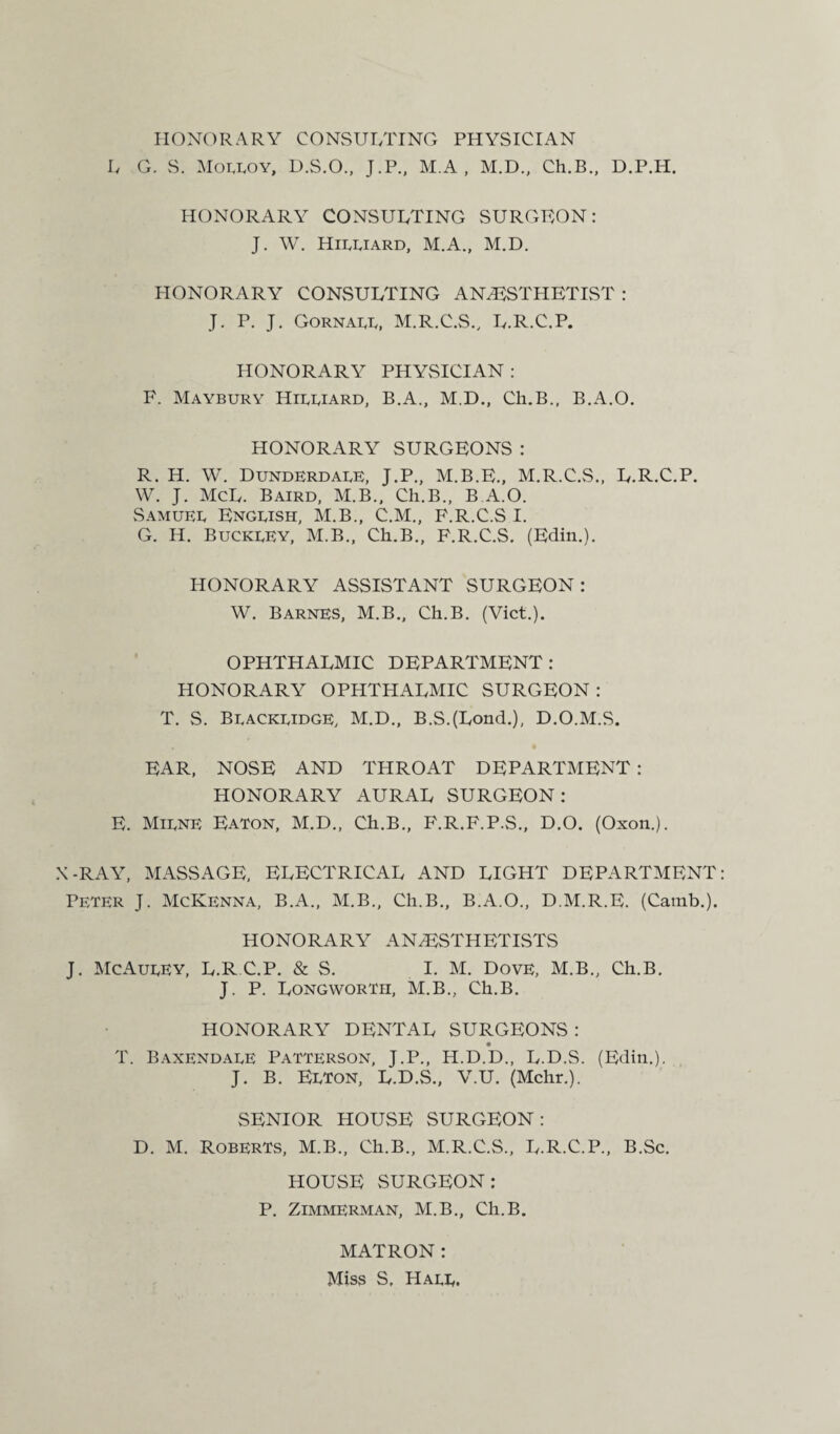 HONORARY CONSULTING PHYSICIAN L G. S. Moeeoy, D.S.O., J.P., M.A , M.D., Ch.B., D.P.H. HONORARY CONSULTING SURGEON: J. W. Hieeiard, M.A., M.D. HONORARY CONSULTING ANESTHETIST : J. P. J. Gornaee, M.R.C.S., L.R.C.P. HONORARY PHYSICIAN : F. Maybury Hieeiard, B.A., M.D., Ch.B., B.A.O. HONORARY SURGEONS : R. H. W. DunderdaeE, J.P., M.B.E., M.R.C.S., L.R.C.P. W. J. McL. Baird, M.B., Ch.B., B.A.O. Samueb Engeish, M.B., C.M., F.R.C.S I. G. H. Buckeey, M.B., Ch.B., F.R.C.S. (Edin.). HONORARY ASSISTANT SURGEON: W. Barnes, M.B., Ch.B. (Viet.). OPHTHALMIC DEPARTMENT : HONORARY OPHTHALMIC SURGEON: T. S. Bbackbidge, M.D., B.S.(Lond.), D.O.M.S, EAR, NOSE AND THROAT DEPARTMENT : HONORARY AURAL SURGEON: E. Mibne Eaton, M.D., Ch.B., F.R.F.P.S., D.O. (Oxon.). X-RAY, MASSAGE, ELECTRICAL AND LIGHT DEPARTMENT Peter J. McKenna, B.A., M.B., Ch.B., B.A.O., D.M.R.E. (Camb.). HONORARY ANAESTHETISTS J. McAueEY, L.R.C.P. & S. I. M. Dove, M.B., Ch.B. J. P. Longwortii, M.B., Ch.B. HONORARY DENTAL SURGEONS : T. Baxendaee Patterson, J.P., H.D.D., L.D.S. (Edin.). J. B. Eeton, L.D.S., V.U. (Mchr.). SENIOR HOUSE SURGEON: D. M. Roberts, M.B., Ch.B., M.R.C.S., L.R.C.P., B.Sc. HOUSE SURGEON: P. Zimmerman, M.B., Ch.B. MATRON: Miss S. Haee.