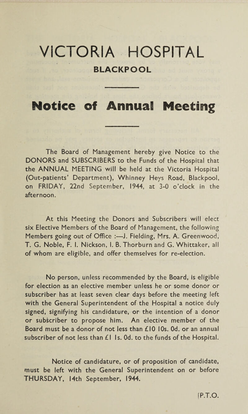 BLACKPOOL Notice of Annual Meeting The Board of Management hereby give Notice to the DONORS and SUBSCRIBERS to the Funds of the Hospital that the ANNUAL MEETING will be held at the Victoria Hospital (Out-patients’ Department), Whinney Heys Road, Blackpool, on FRIDAY, 22nd September, 1944, at 3-0 o’clock in the afternoon. At this Meeting the Donors and Subscribers will elect six Elective Members of the Board of Management, the following Members going out of Office :—J. Fielding, Mrs. A. Greenwood, T. G. Noble, F. I. Nickson, I. B. Thorburn and G. Whittaker, all of whom are eligible, and offer themselves for re-election. No person, unless recommended by the Board, is eligible for election as an elective member unless he or some donor or subscriber has at least seven clear days before the meeting left with the General Superintendent of the Hospital a notice duly signed, signifying his candidature, or the intention of a donor or subscriber to propose him. An elective member of the Board must be a donor of not less than £10 I Os. Od. or an annual subscriber of not less than £1 Is. Od. to the funds of the Hospital. Notice of candidature, or of proposition of candidate, must be left with the General Superintendent on or before THURSDAY, 14th September, 1944. [P.T.O.