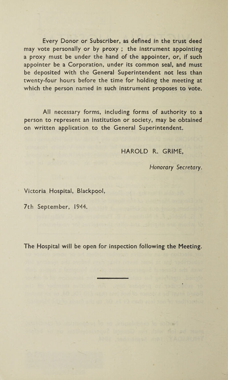 Every Donor or Subscriber, as defined in the trust deed may vote personally or by proxy ; the instrument appointing a proxy must be under the hand of the appointer, or, if such appointer be a Corporation, under its common seal, and must be deposited with the General Superintendent not less than twenty-four hours before the time for holding the meeting at which the person named in such instrument proposes to vote. All necessary forms, including forms of authority to a person to represent an institution or society, may be obtained on written application to the General Superintendent. HAROLD R. GRIME, Honorary Secretary. Victoria Hospital, Blackpool, 7th September, 1944. The Hospital will be open for inspection following the Meeting.