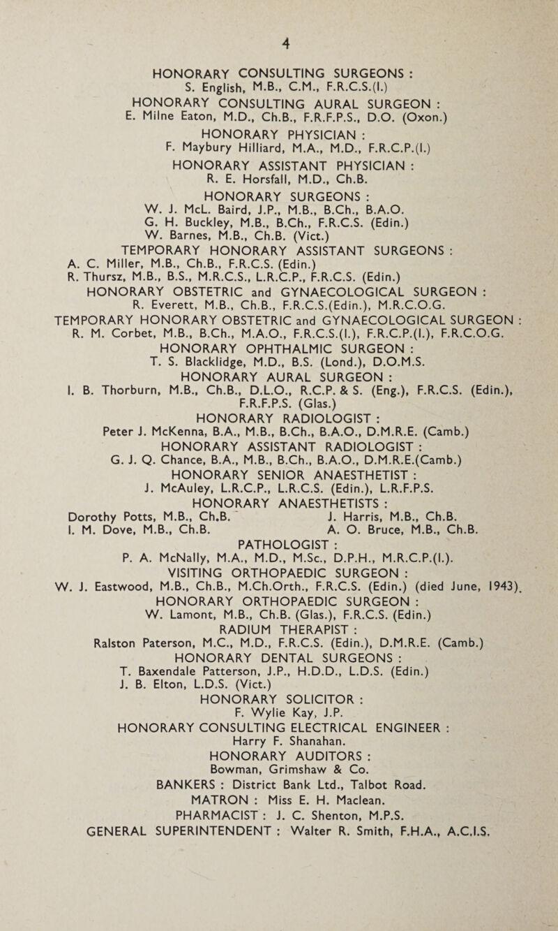 HONORARY CONSULTING SURGEONS : S. English, M.B., C.M., F.R.C.S.(I.) HONORARY CONSULTING AURAL SURGEON : E. Milne Eaton, M.D., Ch.B., F.R.F.P.S., D.O. (Oxon.) HONORARY PHYSICIAN : F. Maybury Hilliard, M.A., M.D., F.R.C.P.(L) HONORARY ASSISTANT PHYSICIAN : R. E. Horsfall, M.D., Ch.B. HONORARY SURGEONS : W. J. McL. Baird, J.P., M.B., B.Ch., B.A.O. G. H. Buckley, M.B., B.Ch., F.R.C.S. (Edin.) W. Barnes, M.B., Ch.B. (Viet.) TEMPORARY HONORARY ASSISTANT SURGEONS : A. C. Miller, M.B., Ch.B., F.R.C.S. (Edin.) R. Thursz, M.B., B.S., M.R.C.S., L.R.C.P., F.R.C.S. (Edin.) HONORARY OBSTETRIC and GYNAECOLOGICAL SURGEON : R. Everett, M.B., Ch.B., F.R.C.S.(Edin.), M.R.C.O.G. TEMPORARY HONORARY OBSTETRIC and GYNAECOLOGICAL SURGEON R. M. Corbet, M.B., B.Ch., M.A.O., F.R.C.S.(I.), F.R.C.P.(L), F.R.C.O.G. HONORARY OPHTHALMIC SURGEON : T. S. Blacklidge, M.D., B.S. (Lond.), D.O.M.S. HONORARY AURAL SURGEON : I. B. Thorburn, M.B., Ch.B., D.L.O., R.C.P. & S. (Eng.), F.R.C.S. (Edin.), F.R.F.P.S. (Glas.) HONORARY RADIOLOGIST : Peter J. McKenna, B.A., M.B., B.Ch., B.A.O., D.M.R.E. (Camb.) HONORARY ASSISTANT RADIOLOGIST : G. J. Q. Chance, B.A., M.B., B.Ch., B.A.O., D.M.R.E.(Camb.) HONORARY SENIOR ANAESTHETIST : J. McAuley, L.R.C.P., L.R.C.S. (Edin.), L.R.F.P.S. HONORARY ANAESTHETISTS : Dorothy Potts, M.B., Ch.B. J. Harris, M.B., Ch.B. I. M. Dove, M.B., Ch.B. A. O. Bruce, M.B., Ch.B. PATHOLOGIST : P. A. McNally, M.A., M.D., M.Sc., D.P.H., M.R.C.P.(L). VISITING ORTHOPAEDIC SURGEON : W. J. Eastwood, M.B., Ch.B., M.Ch.Orth., F.R.C.S. (Edin.) (died June, 1943) HONORARY ORTHOPAEDIC SURGEON : W. Lamont, M.B., Ch.B. (Glas.), F.R.C.S. (Edin.) RADIUM THERAPIST : Ralston Paterson, M.C., M.D., F.R.C.S. (Edin.), D.M.R.E. (Camb.) HONORARY DENTAL SURGEONS : T. Baxendale Patterson, J.P., H.D.D., L.D.S. (Edin.) J. B. Elton, L.D.S. (Viet.) HONORARY SOLICITOR : F. Wylie Kay, J.P. HONORARY CONSULTING ELECTRICAL ENGINEER : Harry F. Shanahan. HONORARY AUDITORS : Bowman, Grimshaw & Co. BANKERS : District Bank Ltd., Talbot Road. MATRON : Miss E. H. Maclean. PHARMACIST : J. C. Shenton, M.P.S. GENERAL SUPERINTENDENT : Walter R. Smith, F.H.A., A.C.I.S,