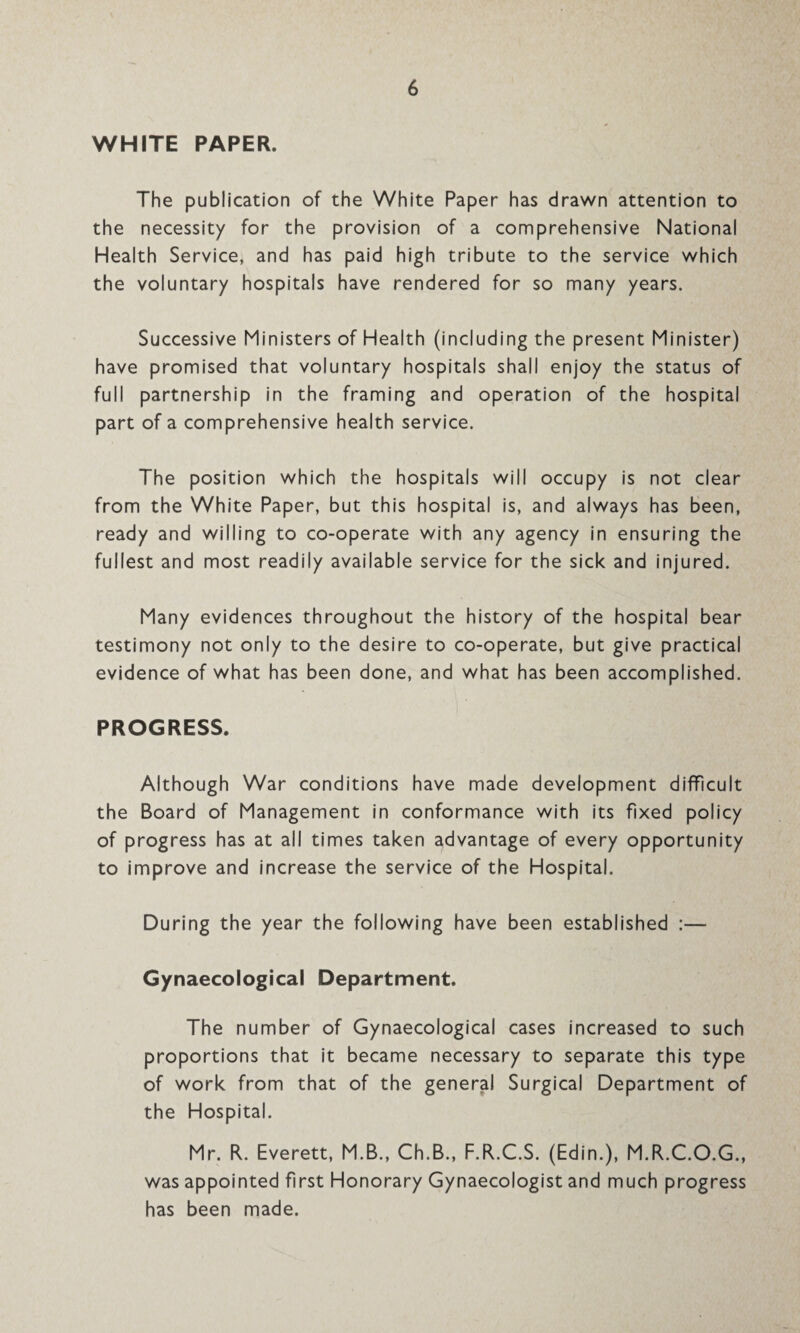 WHITE PAPER. The publication of the White Paper has drawn attention to the necessity for the provision of a comprehensive National Health Service, and has paid high tribute to the service which the voluntary hospitals have rendered for so many years. Successive Ministers of Health (including the present Minister) have promised that voluntary hospitals shall enjoy the status of full partnership in the framing and operation of the hospital part of a comprehensive health service. The position which the hospitals will occupy is not clear from the White Paper, but this hospital is, and always has been, ready and willing to co-operate with any agency in ensuring the fullest and most readily available service for the sick and injured. Many evidences throughout the history of the hospital bear testimony not only to the desire to co-operate, but give practical evidence of what has been done, and what has been accomplished. PROGRESS. Although War conditions have made development difficult the Board of Management in conformance with its fixed policy of progress has at all times taken advantage of every opportunity to improve and increase the service of the Hospital. During the year the following have been established :— Gynaecological Department. The number of Gynaecological cases increased to such proportions that it became necessary to separate this type of work from that of the general Surgical Department of the Hospital. Mr. R. Everett, M.B., Ch.B., F.R.C.S. (Edin.), M.R.C.O.G., was appointed first Honorary Gynaecologist and much progress has been made.