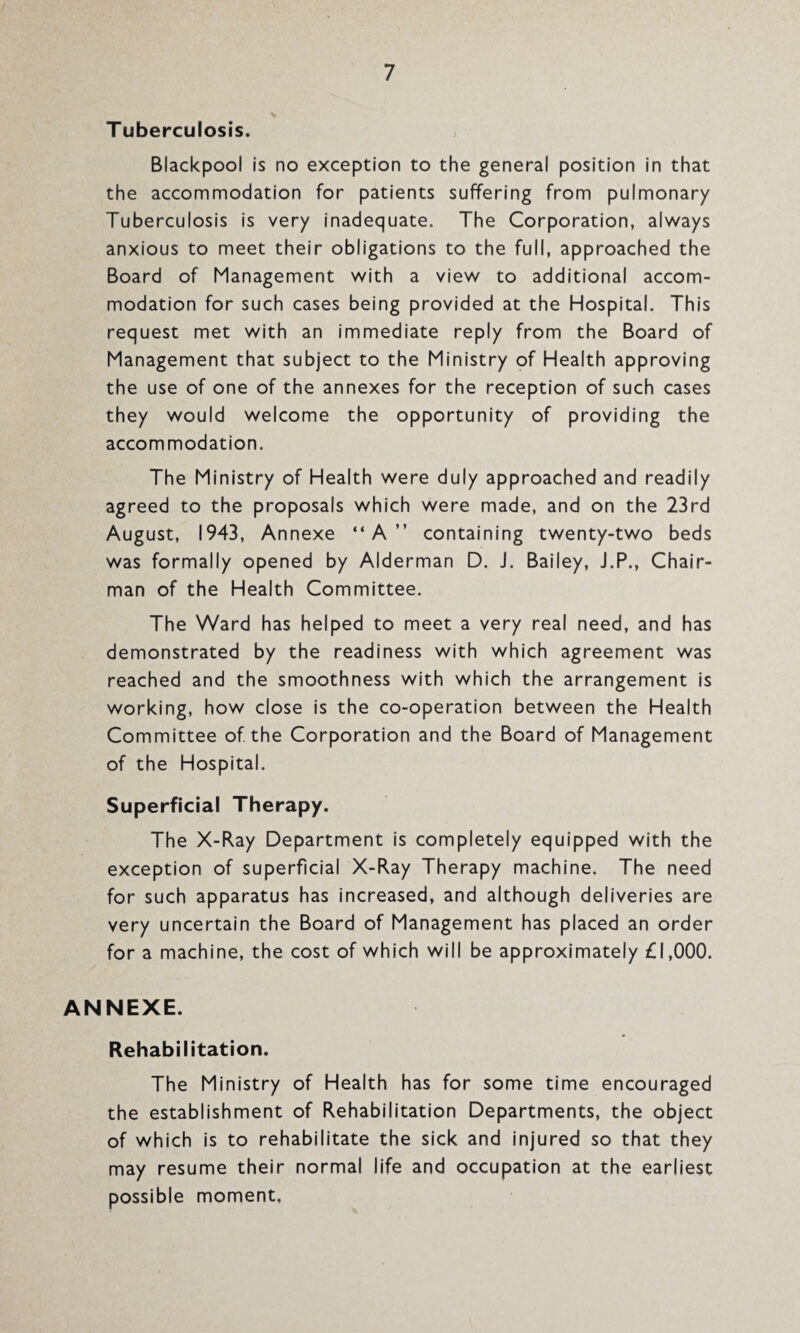 Tuberculosis. Blackpool is no exception to the general position in that the accommodation for patients suffering from pulmonary Tuberculosis is very inadequate. The Corporation, always anxious to meet their obligations to the full, approached the Board of Management with a view to additional accom¬ modation for such cases being provided at the Hospital. This request met with an immediate reply from the Board of Management that subject to the Ministry of Health approving the use of one of the annexes for the reception of such cases they would welcome the opportunity of providing the accommodation. The Ministry of Health were duly approached and readily agreed to the proposals which were made, and on the 23rd August, 1943, Annexe “A” containing twenty-two beds was formally opened by Alderman D. J. Bailey, J.P., Chair¬ man of the Health Committee. The Ward has helped to meet a very real need, and has demonstrated by the readiness with which agreement was reached and the smoothness with which the arrangement is working, how close is the co-operation between the Health Committee of the Corporation and the Board of Management of the Hospital. Superficial Therapy. The X-Ray Department is completely equipped with the exception of superficial X-Ray Therapy machine. The need for such apparatus has increased, and although deliveries are very uncertain the Board of Management has placed an order for a machine, the cost of which will be approximately £1,000. ANNEXE. Rehabilitation. The Ministry of Health has for some time encouraged the establishment of Rehabilitation Departments, the object of which is to rehabilitate the sick and injured so that they may resume their normal life and occupation at the earliest possible moment,