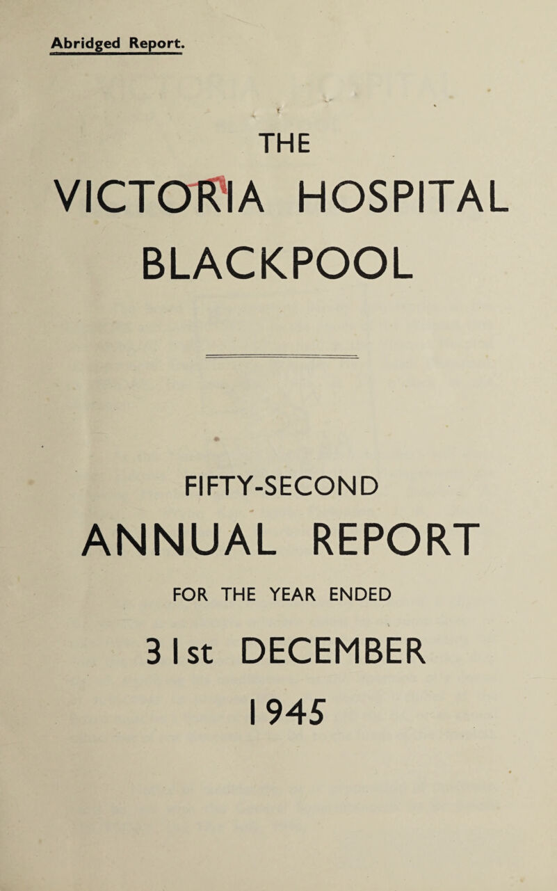 Abridged Report. I THE VICTORIA HOSPITAL BLACKPOOL FIFTY-SECOND ANNUAL REPORT FOR THE YEAR ENDED 31st DECEMBER 1945