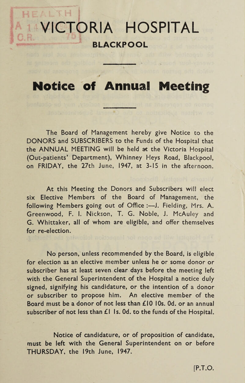 VICTORIA HOSPITAL BLACKPOOL Notice of Annual Meeting The Board of Management hereby give Notice to the DONORS and SUBSCRIBERS to the Funds of the Hospital that the ANNUAL MEETING will be held at the Victoria Hospital (Out-patients’ Department), Whinney Heys Road, Blackpool, on FRIDAY, the 27th June, 1947, at 3-15 in the afternoon. At this Meeting the Donors and Subscribers will elect six Elective Members of the Board of Management, the following Members going out of Office :—J. Fielding, Mrs. A. Greenwood, F. I. Nickson, T. G. Noble, J. McAuley and G. Whittaker, all of whom are eligible, and offer themselves for re-election. No person, unless recommended by the Board, is eligible for election as an elective member unless he or some donor or subscriber has at least seven clear days before the meeting left with the General Superintendent of the Hospital a notice duly signed, signifying his candidature, or the intention of a donor or subscriber to propose him. An elective member of the Board must be a donor of not less than £10 10s. Od. or an annual subscriber of not less than £1 Is. Od. to the funds of the Hospital. Notice of candidature, or of proposition of candidate, must be left with the General Superintendent on or before THURSDAY, the 19th June, 1947. [P.T.O.