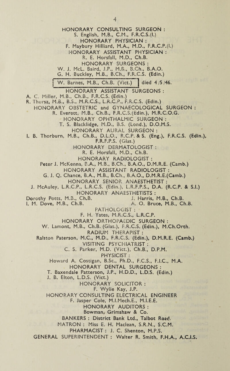 HONORARY CONSULTING SURGEON : S. English, M.B., C.M., F.R.C.S.(I.) HONORARY PHYSICIAN : F. Maybury Hilliard, M.A., M.D., F.R.C.P.(I.) HONORARY ASSISTANT PHYSICIAN : R. E. Horsfall, M.D., Ch.B. HONORARY SURGEONS : W. J. McL. Baird, J.P., M.B., B.Ch., B.A.O. G. H. Buckley, M.B., B.Ch., F.R.C.S. (Edin.) | W. Barnes, M.B., Ch.B. (Viet.) died 4/5/46. HONORARY ASSISTANT SURGEONS : A. C. Miller, M.B., Ch.B., F.R.C.S. (Edin.) R. Thursz, M.B., B.S., M.R.C.S., L.R.C.P., F.R.C.S. (Edin.) HONORARY OBSTETRIC and GYNAECOLOGICAL SURGEON : R. Everett, M.B., Ch.B., F.R.C.S.(Edin.), M.R.C.O.G. HONORARY OPHTHALMIC SURGEON : T. S. Blacklidge, M.D., B.S. (Lond.), D.O.M.S. HONORARY AURAL SURGEON : I. B. Thorburn, M.B., Ch.B., D.L.O., R.C.P. & S. (Eng.), F.R.C.S. (Edin.), F.R.F.P.S. (Gias.) HONORARY DERMATOLOGIST : R. E. Horsfall, M.D., Ch.B. HONORARY RADIOLOGIST : Peter J. McKenna, B.A., M.B., B.Ch., B.A.O., D.M.R.E. (Camb.) HONORARY ASSISTANT RADIOLOGIST : G. J. Q. Chance, B.A., M.B., B.Ch., B.A.O., D.M.R.E.(Camb.) HONORARY SENIOR ANAESTHETIST : J. McAuley, L.R.C.P., L.R.C.S. (Edin.), L.R.F.P.S., D.A. (R.C.P. & S.l.) HONORARY ANAESTHETISTS : Dorothy Potts, M.3., Ch.B. J. Harris, M.B., Ch.B. I. M. Dove, M.B., Ch.B. A. O. Bruce, M.B., Ch.B. PATHOLOGIST : F. H. Yates, M.R.C.S., L.R.C.P. HONORARY ORTHOPAEDIC SURGEON : W. Lamont, M.B., Ch.B. (Glas.), F.R.C.S. (Edin.), M.Ch.Orth. RADIUM THERAPIST : Ralston Paterson, M.C., M.D., F.R.C.S. (Edin.), D.M.R.E. (Camb.) VISITING PSYCHIATRIST : C. S. Parker, M.D. (Viet.), Ch.B., D.P.M. PHYSICIST : Howard A. Costigan, B.Sc., Ph.D., F.C.S., F.I.C., M.A. HONORARY DENTAL SURGEONS : T. Baxendale Patterson, J.P., H.D.D., L.D.S. (Edin.) J. B. Elton, L.D.S. (Viet.) HONORARY SOLICITOR : F. Wylie Kay, J.P. HONORARY CONSULTING ELECTRICAL ENGINEER F. Jasper Cole, M.I.Mech.E., M.I.E.E. HONORARY AUDITORS : Bowman, Grimshaw & Co. BANKERS : District Bank Ltd., Talbot Road. MATRON : Miss E. H. Maclean, S.R.N., S.C.M. PHARMACIST : J. C. Shenton, M.P.S. GENERAL SUPERINTENDENT : Walter R. Smith, F.H.A., A.C.I.S.