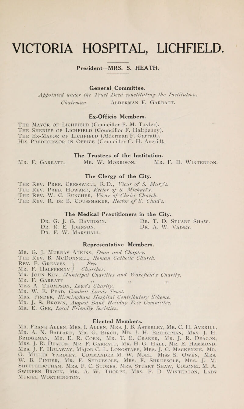 VICTORIA HOSPITAL, LICHFIELD. President—MRS. S. HEATH. General Committee. Appointed under the Trust Deed constituting- the Institution. Chairman - Alderman F. Garratt. Ex-Officio Members. The Mayor of Lichfield (Councillor F. M. Tayler). The Sheriff of Lichfield (Councillor F. Halfpenny). The Ex-Mayor of Lichfield (Alderman F. Garratt). His Predecessor in Office (Councillor C. H. Averill). The Trustees of the Institution. Mr. F. Garratt. Mr. W. Morrison. Mr. F. D. Winterton. The Clergy of the City. The Rev. Preb. Cresswell, R. D., Vicar of S. Marys. The Rev. Preb. Howard, Rector of S. Michael's. The Rev. W. C. Buncher, Vicar of Christ Church. The Rev. R. de B. Coussmaker, Rector of S. Chad's. The Medical Practitioners in the City. Dr. G. J. G. Davidson. Dr. T. D. Stuart Shaw. Dr. R. E. Johnson. Dr. A. W. Vaisey. Dr. F. W. Marshall. Representative Members. Mr. G. J. Murray Atkins, Dean and Chapter. The Rev. B. McDonnell, Roman Catholic Church. Rev. F. Greaves ) Free Mr. F. Halfpenny J Churches. Mr. John Key, Municipal Charities and Wakefield's Charity. Mr. F. Garratt ,, ,, ,, Miss A. Thompson, Lowe's Charity. Mr. W. E. Pead, Conduit Lands Trust. Mrs. PlNDER, Birmingham Hospital Contributory Scheme. Mr. J. S. Brown, August Bank Holiday Fete Committee. Mr. E. Gf.e, Local Friendly Societies. Elected Members. Mr. Frank Allen, Mrs. I. Allen, Mrs. J. B. Asterley, Mr. C. H. Averill, Mr. A. N. Ballard, Mr. G. Birch, Mr. J. H. Bridgeman, Mrs. J. H. Bridgeman, Mr. E. R. Corn, Mr. T. E. Crarer, Mr. J. R. Deacon, Mrs. J. R. Deacon, Mr. F. Garratt, Mr. H. G. Hall, Mr. E. Hammond, Mrs. J. F. Holaway, Major C. L. Longstaff, Mrs. J. C. Mackenzie, Mr. G. Miller Yardley, Commander M. W. Noel, Miss S. Owen, Mrs. W. B. Pinder, Mr. F. Shrubsole, Mrs. F. Shrubsole, Mrs. J. M. Shufflebotham, Mrs. F. C. Stokes, Mrs. Stuart Shaw, Colonel M. A. Swinfen Broun, Mr. A. W. Thorpe, Mrs. F. D. Winterton, Lady Muriel Worthington.