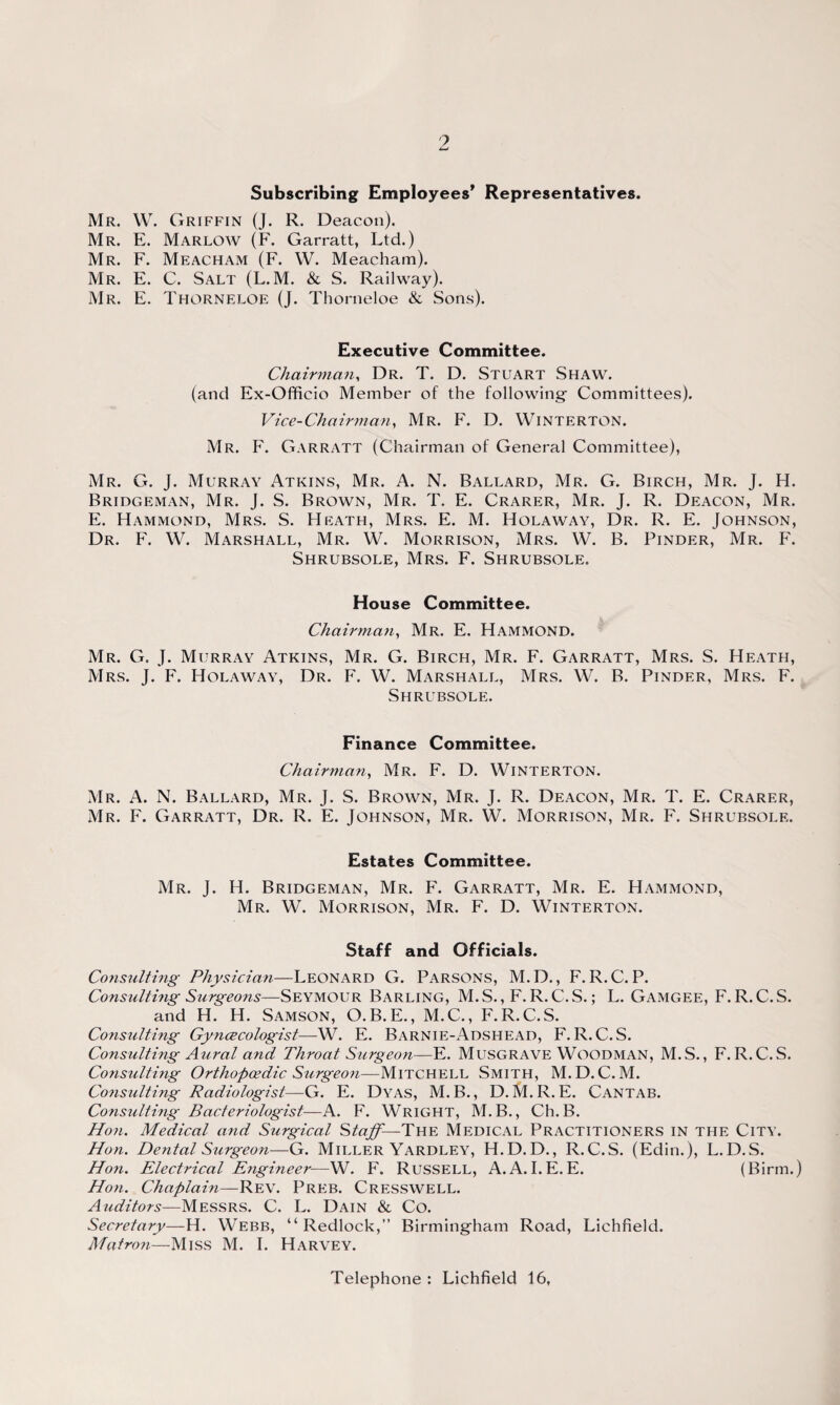 Subscribing Employees* Representatives. Mr. W. Griffin (J. R. Deacon). Mr. E. Marlow (F. Garratt, Ltd.) Mr. F. Meacham (F. W. Meacham). Mr. E. C. Salt (L.M. & S. Railway). Mr. E. Thorneloe (J. Thorneloe & Sons). Executive Committee. Chairman, Dr. T. D. Stuart Shaw. (and Ex-Officio Member of the following' Committees). Vice-Chairman, Mr. F. D. Winterton. Mr. F. Garratt (Chairman of General Committee), Mr. G. J. Murray Atkins, Mr. A. N. Ballard, Mr. G. Birch, Mr. J. H. Bridgeman, Mr. J. S. Brown, Mr. T. E. Crarer, Mr. J. R. Deacon, Mr. E. Hammond, Mrs. S. Heath, Mrs. E. M. Holaway, Dr. R. E. Johnson, Dr. F. W. Marshall, Mr. W. Morrison, Mrs. W. B. Pinder, Mr. F. Shrubsole, Mrs. F. Shrubsole. House Committee. Chairman, Mr. E. Hammond. Mr. G. J. Murray Atkins, Mr. G. Birch, Mr. F. Garratt, Mrs. S. Heath, Mrs. J. F. Holaway, Dr. F. W. Marshall, Mrs. W. B. Pinder, Mrs. F. Shrubsole. Finance Committee. Chairman, Mr. F. D. Winterton. Mr. A. N. Ballard, Mr. J. S. Brown, Mr. J. R. Deacon, Mr. T. E. Crarer, Mr. F. Garratt, Dr. R. E. Johnson, Mr. W. Morrison, Mr. F. Shrubsole. Estates Committee. Mr. J. H. Bridgeman, Mr. F. Garratt, Mr. E. Hammond, Mr. W. Morrison, Mr. F. D. Winterton. Staff and Officials. Consulting Physician—Leonard G. Parsons, M.D., F. R.C. P. Consulting Surgeons—Seymour Barling, M.S., F. R.C.S.; L. Gamgee, F. R.C.S. and H. H. Samson, O.B.E., M.C., F.R.C.S. Consulting Gyncecologist—W. E. Barnie-Adshead, F.R.C.S. Consulting Aural and Throat Surgeon—E. Musgrave Woodman, M.S., F. R.C.S. Constilting Orthopaedic Surgeon—Mitchell Smith, M.D. C.M. Co7isulting Radiologist—G. E. Dyas, M.B., D. M.R.E. Cantab. Consulting Bacteriologist—A. F. Wright, M.B., Ch.B. Hon. Medical and Surgical Staff—The Medical Practitioners in the City. Hon. Dental Surgeon—G. Miller Yardley, H.D.D., R.C.S. (Edin.), L.D.S. Hon. Electrical Engineer—W. F. Russell, A. A. I.E.E. (Birm.) Hon. Chaplain—Rev. Preb. Cresswell. Auditors—Messrs. C. L. Dain & Co. Secretary—H. Webb, “ Redlock,” Birmingham Road, Lichfield. Matron—Miss M. I. Harvey. Telephone : Lichfield 16,