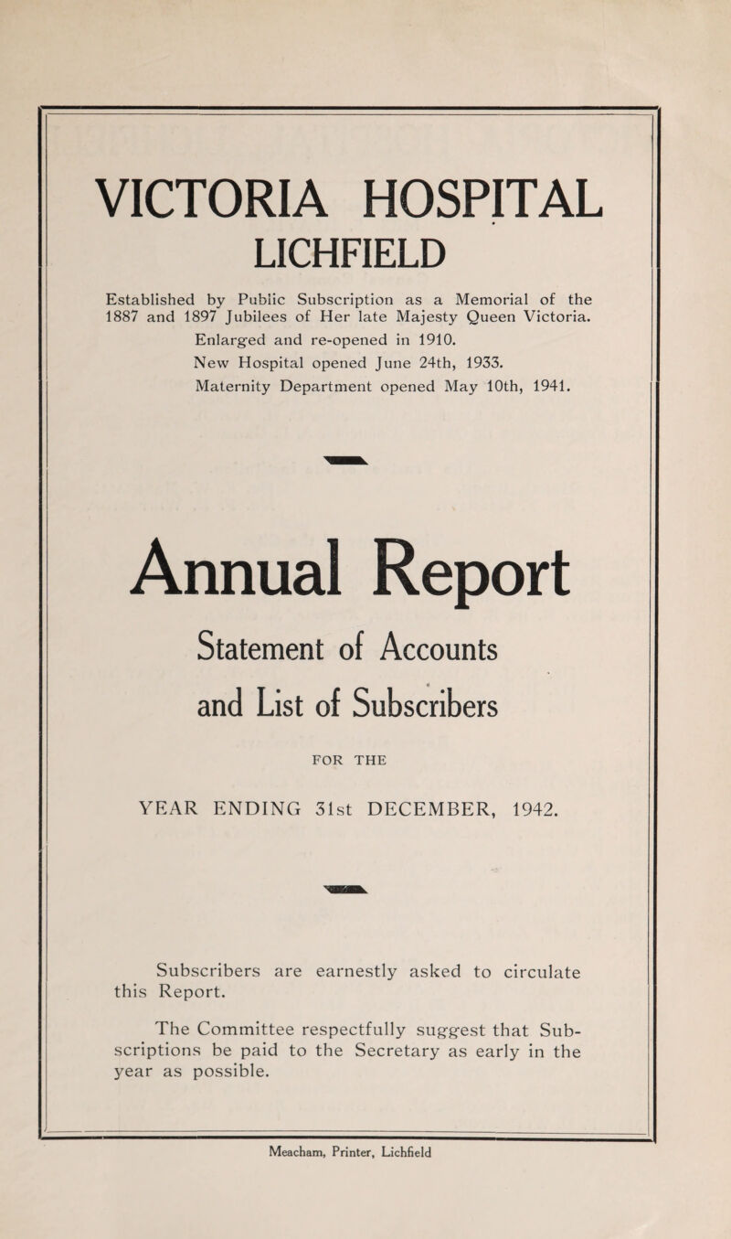 VICTORIA HOSPITAL LICHFIELD Established by Public Subscription as a Memorial of the 1887 and 1897 Jubilees of Her late Majesty Queen Victoria. Enlarged and re-opened in 1910. New Hospital opened June 24th, 1933. Maternity Department opened May 10th, 1941. Annual Report Statement of Accounts and List of Subscribers FOR THE YEAR ENDING 31st DECEMBER, 1942. Subscribers are earnestly asked to circulate this Report. The Committee respectfully suggest that Sub¬ scriptions be paid to the Secretary as early in the 3^ear as possible. Meacham, Printer, Lichfield